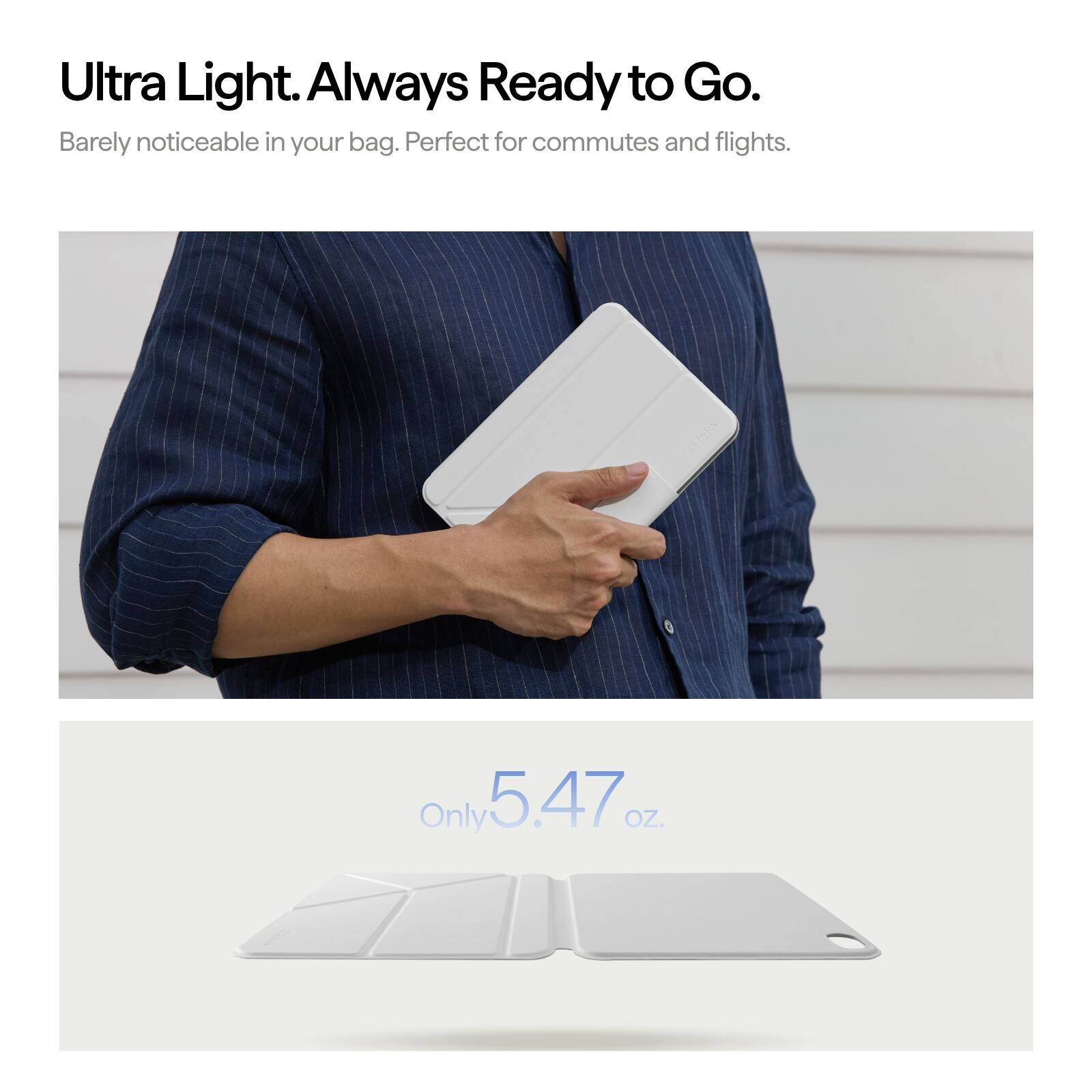 Ultra Light. Always Ready to Go.  
Barely noticeable in your bag. Perfect for commutes and flights.  
Only 5.47 OZ.