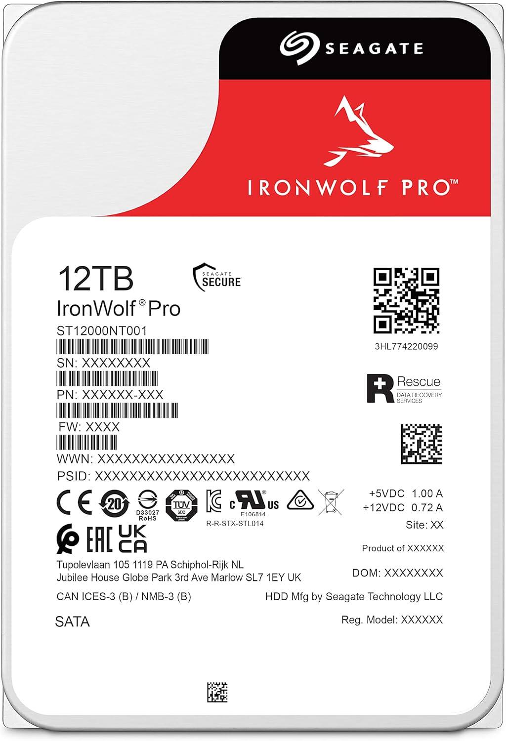 SEAGATE  
IRONWOLF PRO™  

12TB  
IronWolf® Pro  
ST12000NT001  
SN: XXXXXXXX  
PN: XXXXXX-XX  
FW: XXXX  
WWN: XXXXXXXXXXXXXXXX  
PSID: XXXXXXXXXXXXXXXXXXXXXXXX  

SEAGATE SECURE  
3HL774220099  

Rescue  
DATA RECOVERY SERVICES  

+5VDC 1.00 A  
+12VDC 0.72 A  
Site: XX  

Tupolevlaan 105 1119 PA Schiphol-Rijk NL  
Jubilee House Globe Park 3rd Ave Marlow SL7 1EY UK  

CAN ICES-3 (B) / NMB-3 (B)  
HDD Mfg by Seagate Technology LLC  
Reg. Model: XXXXXX  

SATA  

CE  
20  
D33027  
RoHS  
TUV  
SUD  
E106814  
R-R-STX-STL014  
EAC  
CA  

Product of XXXXXX  
DOM: XXXXXXXX  

SEAGATE