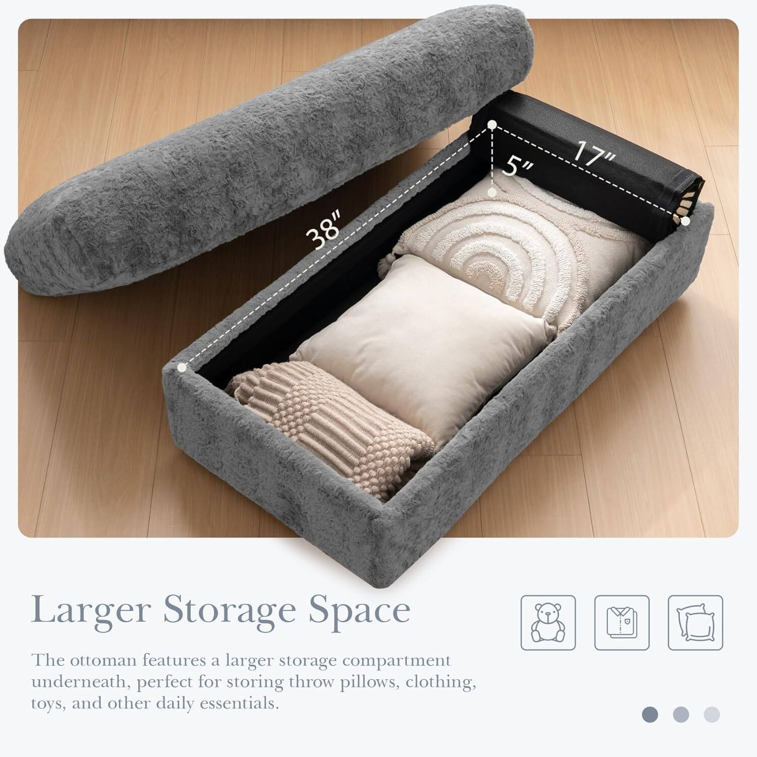 38" x 5" x 17" Larger Storage Space

The ottoman features a larger storage compartment underneath, perfect for storing throw pillows, clothing, toys, and other daily essentials.