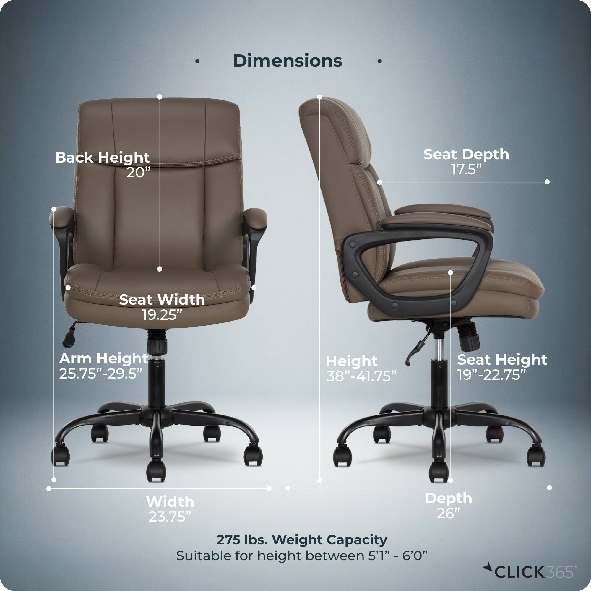 Dimensions  
- Back Height: 20"  
- Seat Depth: 17.5"  
- Seat Width: 19.25"  
- Arm Height: 25.75"-29.5"  
- Height: 38"-41.75"  
- Seat Height: 19"-22.75"  
- Width: 23.75"  
- Depth: 26"  
- Weight Capacity: 275 lbs.  
- Suitable for height between 5'1" - 6'0"  

CLICK365