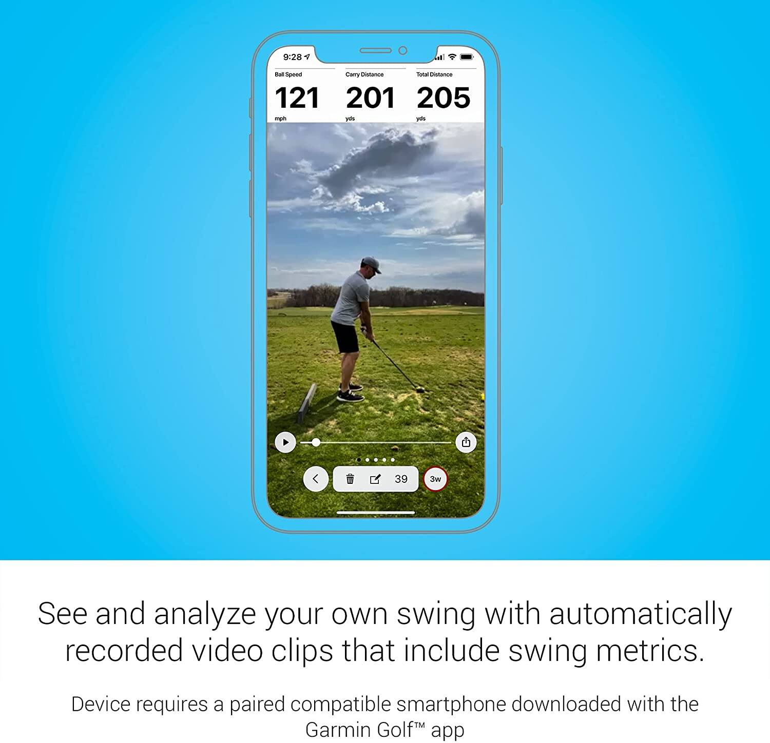 9:28 AM

Ball Speed: 121 mph  
Carry Distance: 201 yds  
Total Distance: 205 yds

39  
3w

---

See and analyze your own swing with automatically recorded video clips that include swing metrics.

Device requires a paired compatible smartphone downloaded with the Garmin Golf™ app