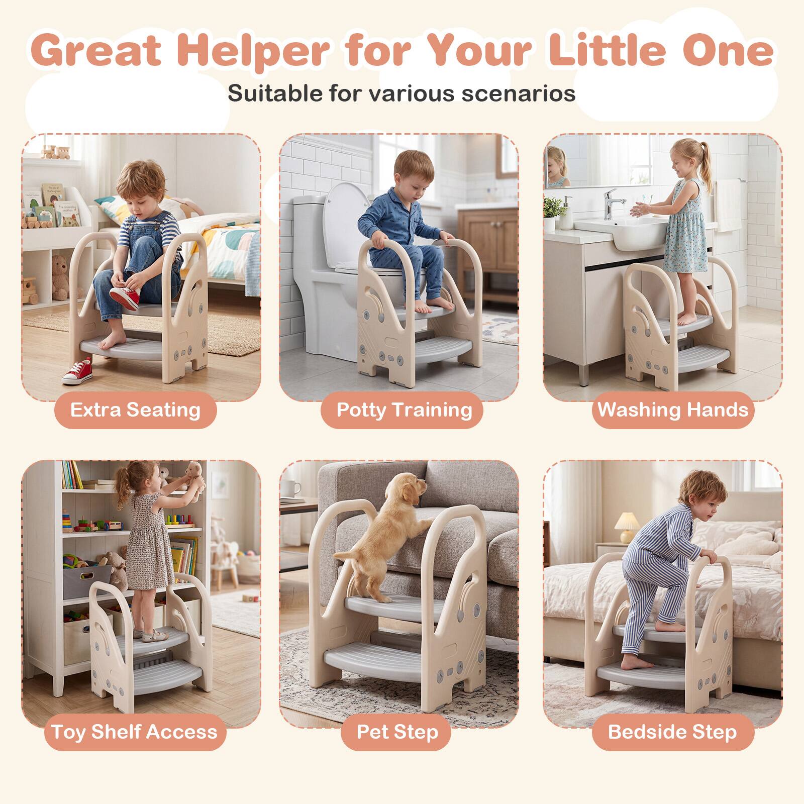 Great Helper for Your Little One  
Suitable for various scenarios  
Extra Seating  
Potty Training  
Washing Hands  
Toy Shelf Access  
Pet Step  
Bedside Step