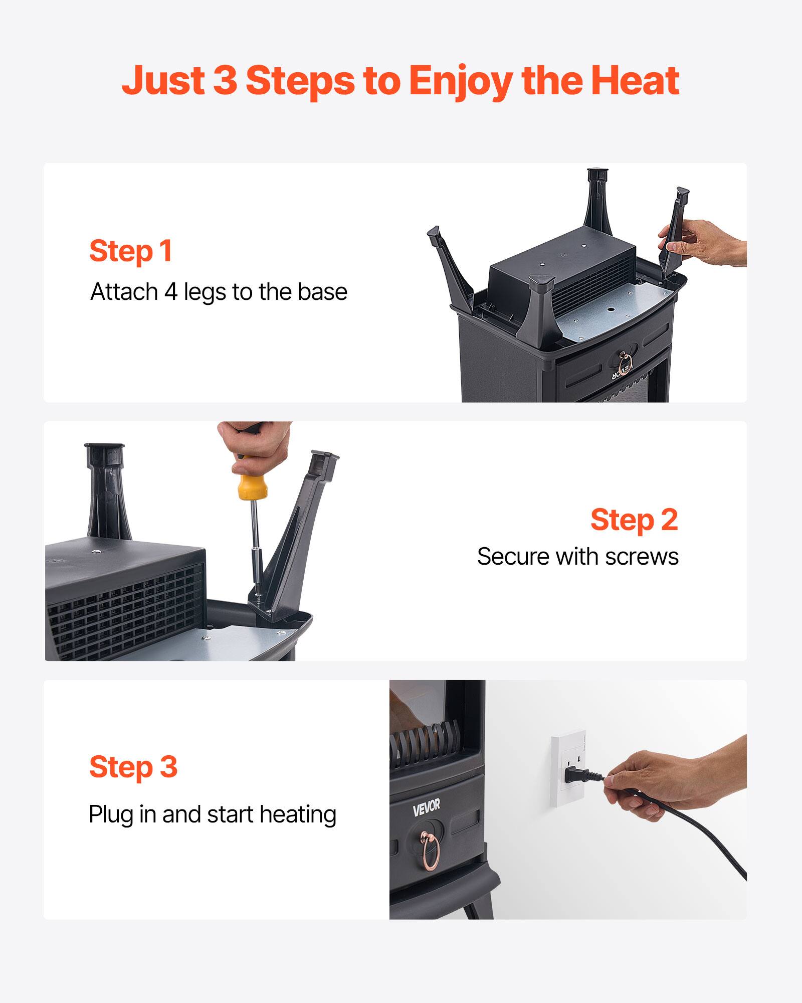 Just 3 Steps to Enjoy the Heat

Step 1  
Attach 4 legs to the base

Step 2  
Secure with screws

Step 3  
Plug in and start heating