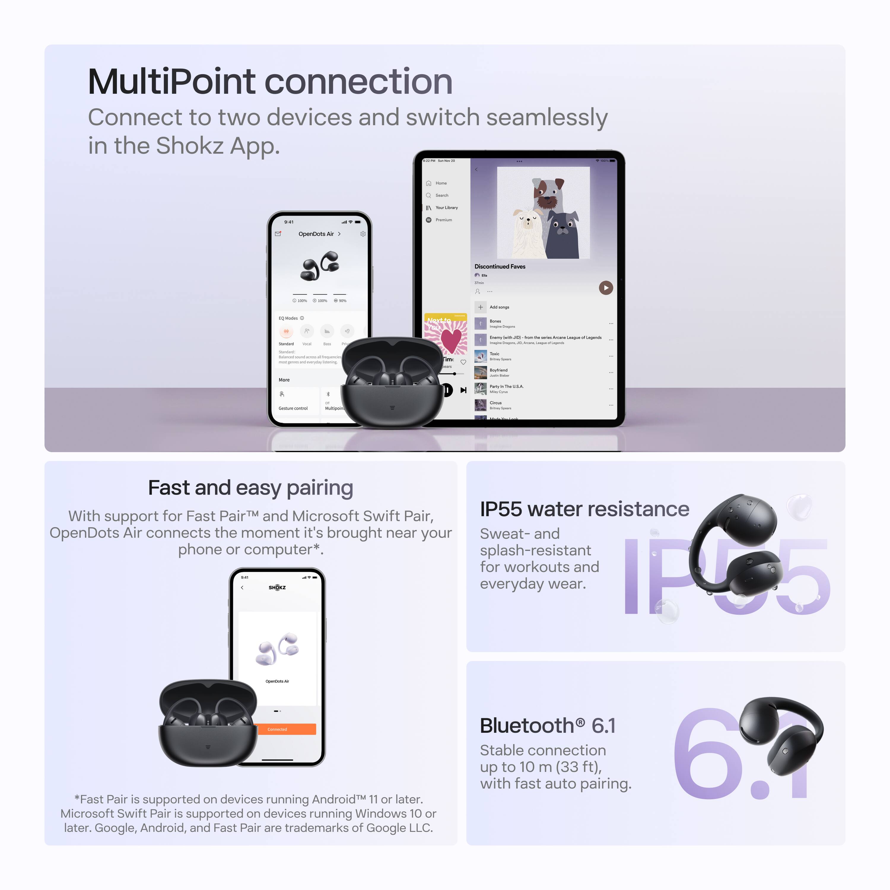 MultiPoint connection  
Connect to two devices and switch seamlessly in the Shokz App.  

Fast and easy pairing  
With support for Fast Pair™ and Microsoft Swift Pair, OpenDots Air connects the moment it's brought near your phone or computer*.  

IP55 water resistance  
Sweat- and splash-resistant for workouts and everyday wear.  

Bluetooth® 6.1  
Stable connection up to 10 m (33 ft), with fast auto pairing.  

*Fast Pair is supported on devices running Android™ 11 or later.  
Microsoft Swift Pair is supported on devices running Windows 10 or later.  
Google, Android, and Fast Pair are trademarks of Google LLC.