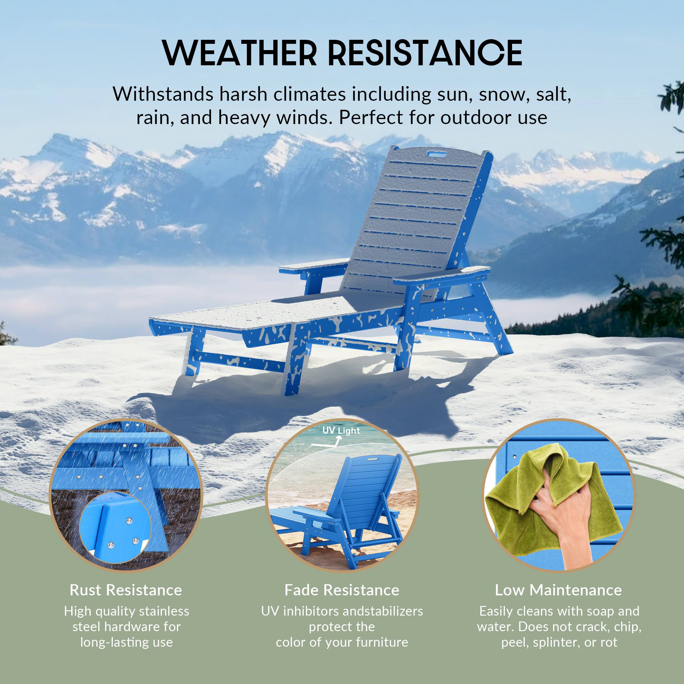 WEATHER RESISTANCE  
Withstands harsh climates including sun, snow, salt, rain, and heavy winds. Perfect for outdoor use.

- Rust Resistance  
  High quality stainless steel hardware for long-lasting use

- UV Light  
  UV inhibitors and stabilizers protect the color of your furniture

- Fade Resistance  
  UV inhibitors and stabilizers protect the color of your furniture

- Low Maintenance  
  Easily cleans with soap and water. Does not crack, chip, peel, splinter, or rot