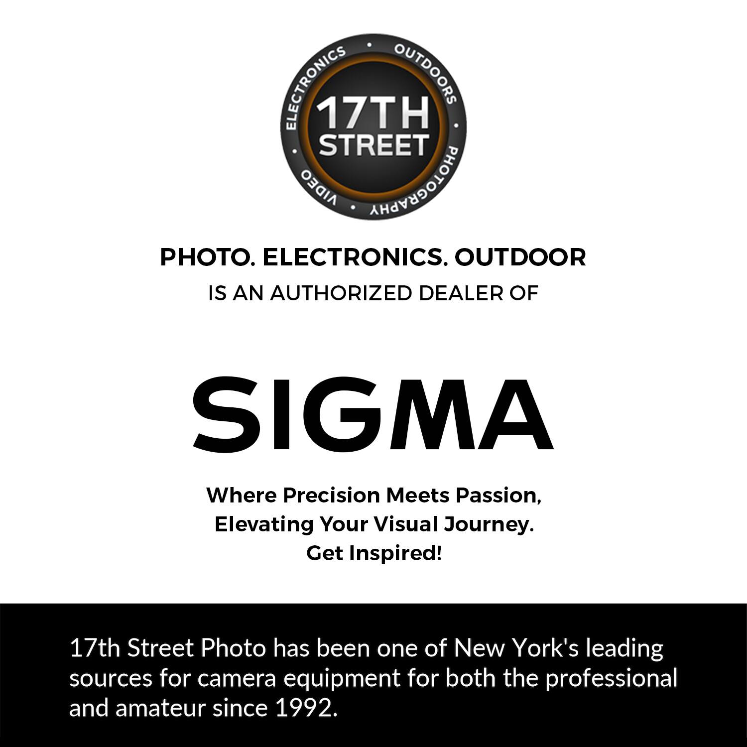 ELECTRONICS OUTDOORS 17TH STREET AIDEO PHOTOGRAPHY PHOTO. ELECTRONICS. OUTDOOR IS AN AUTHORIZED DEALER OF SIGMA

Where Precision Meets Passion, Elevating Your Visual Journey. Get Inspired!

17th Street Photo has been one of New York's leading sources for camera equipment for both the professional and amateur since 1992.