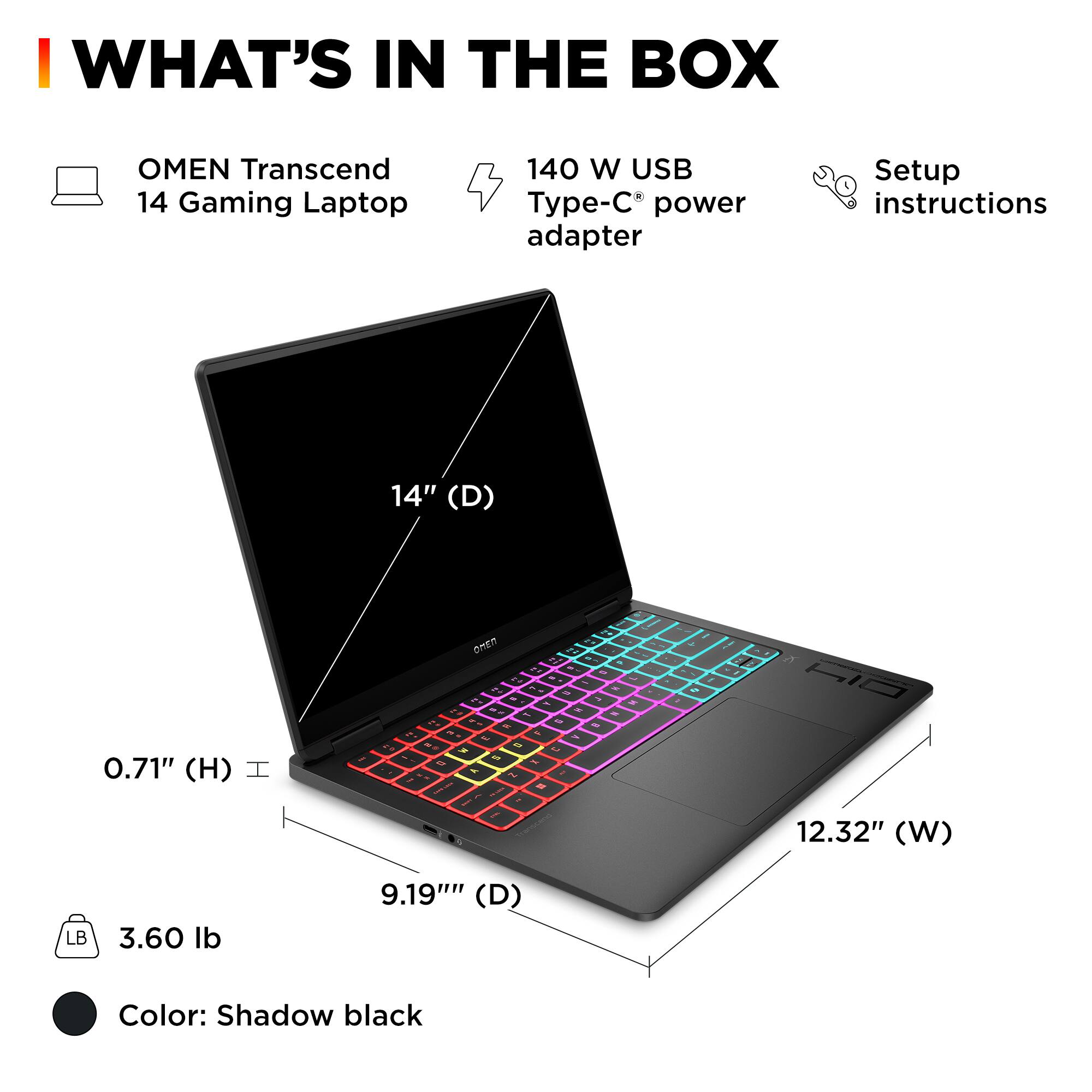 WHAT'S IN THE BOX

OMEN Transcend 14 Gaming Laptop

140 W USB Type-C power adapter

Setup instructions

14" (D) 0.71" (H) 12.32" (W) 9.19" (D) 3.60 lb

Color: Shadow black