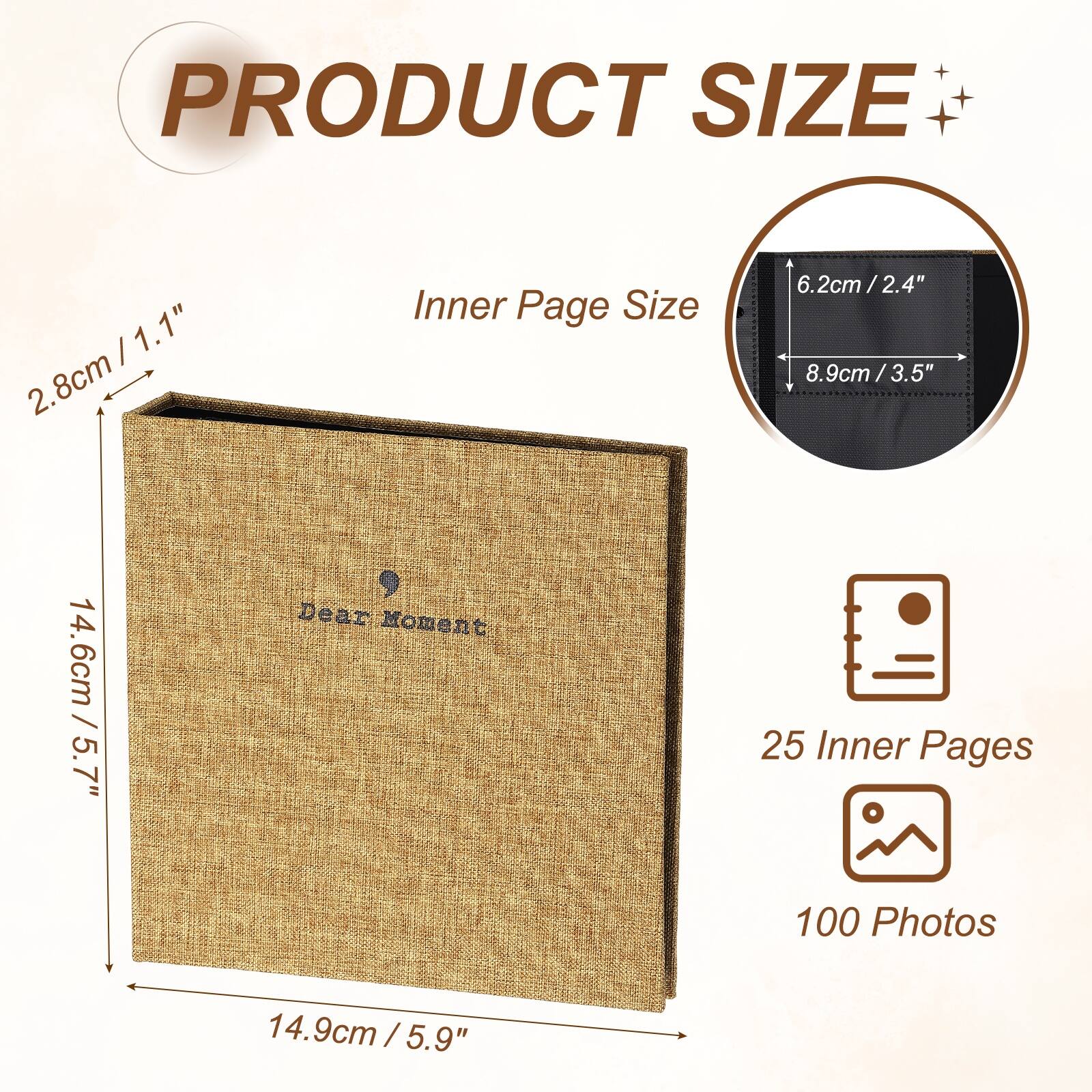 PRODUCT SIZE

Inner Page Size
6.2cm / 2.4" x 8.9cm / 3.5"

Dear Moment
25 Inner Pages
100 Photos

14.6cm / 5.7" x 14.9cm / 5.9"
