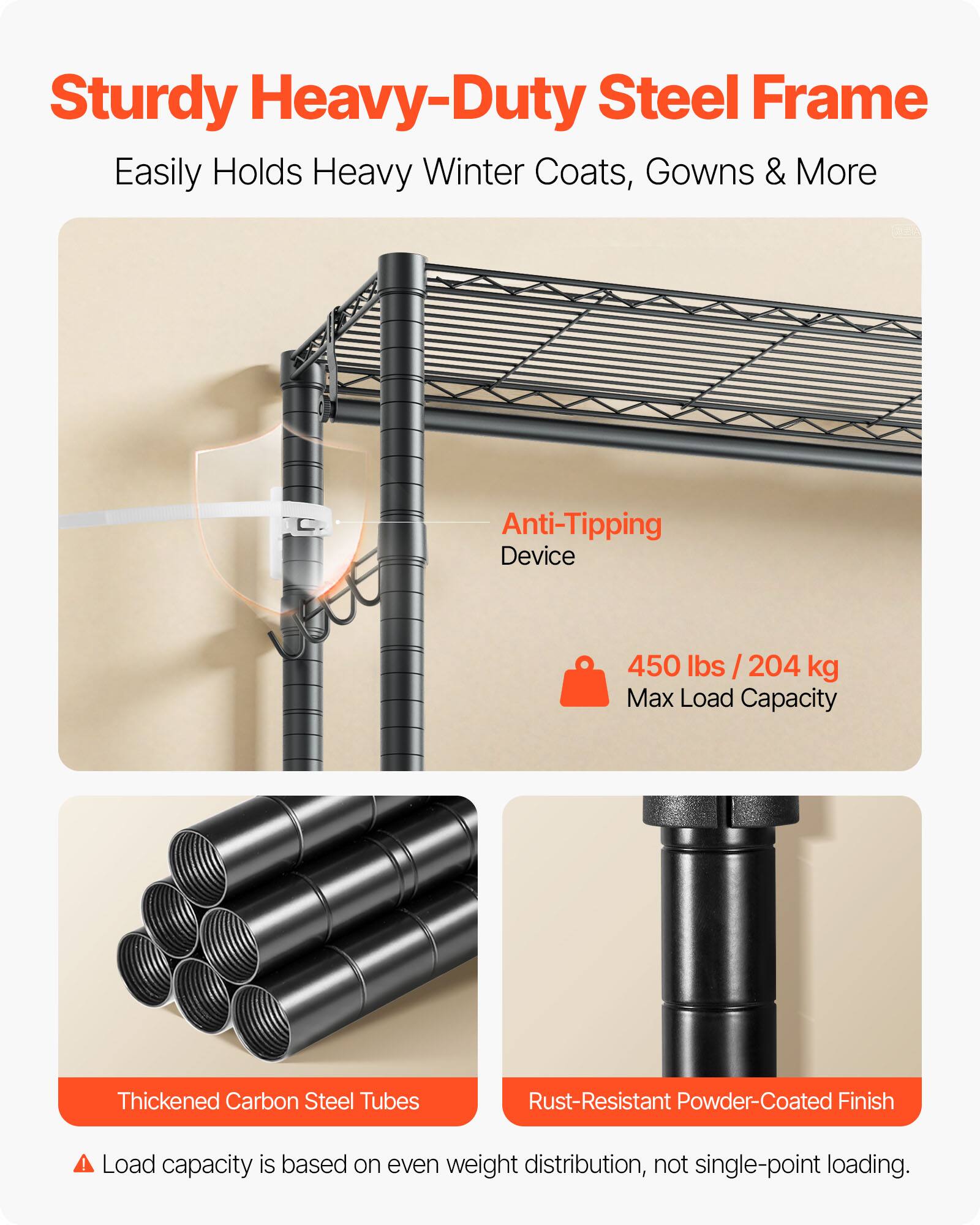 Sturdy Heavy-Duty Steel Frame  
Easily Holds Heavy Winter Coats, Gowns & More  

Anti-Tipping Device  
450 lbs / 204 kg Max Load Capacity  

Thickened Carbon Steel Tubes  
Rust-Resistant Powder-Coated Finish  

Load capacity is based on even weight distribution, not single-point loading.