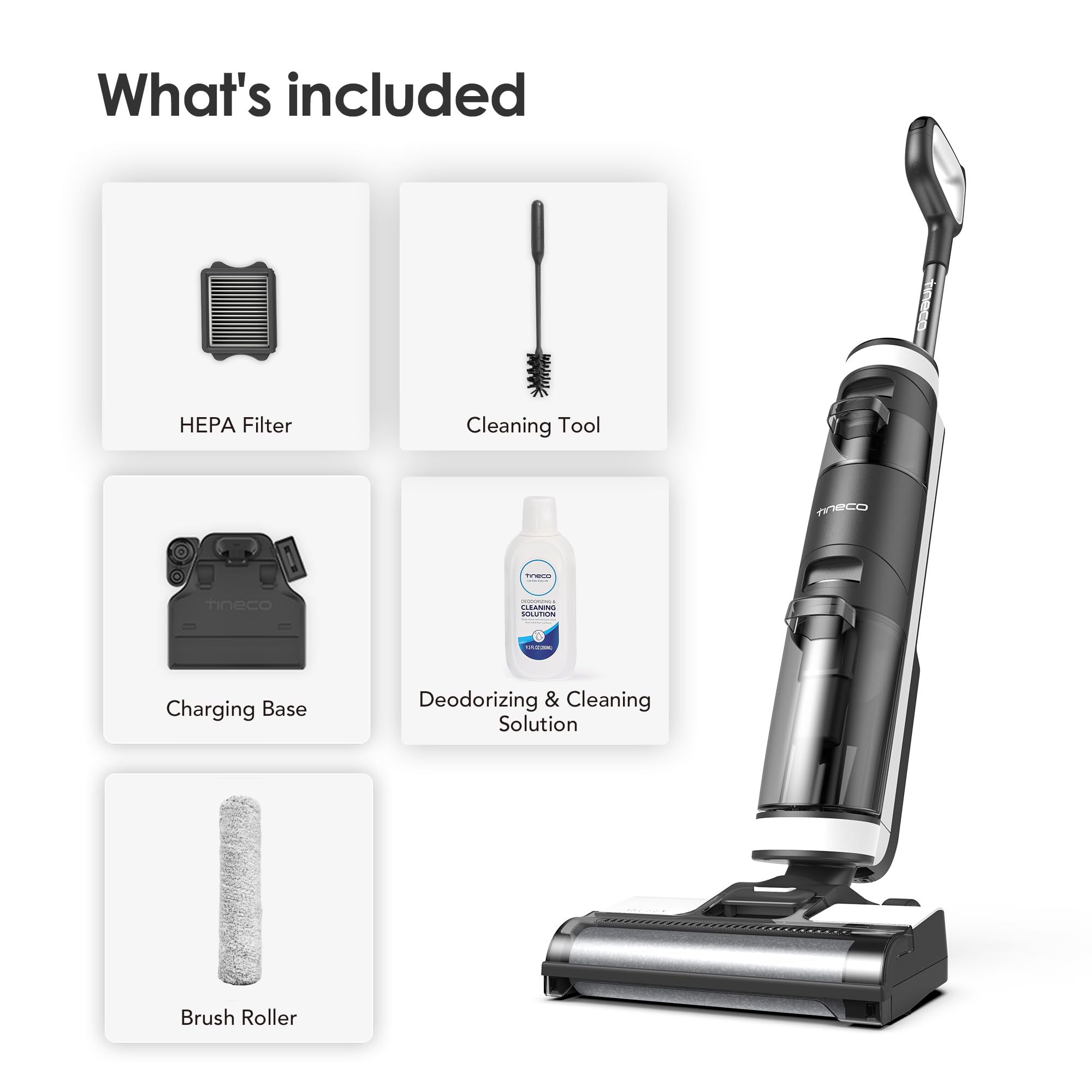What's included

- HEPA Filter
- Cleaning Tool
- Charging Base
- Deodorizing & Cleaning Solution
- Brush Roller
