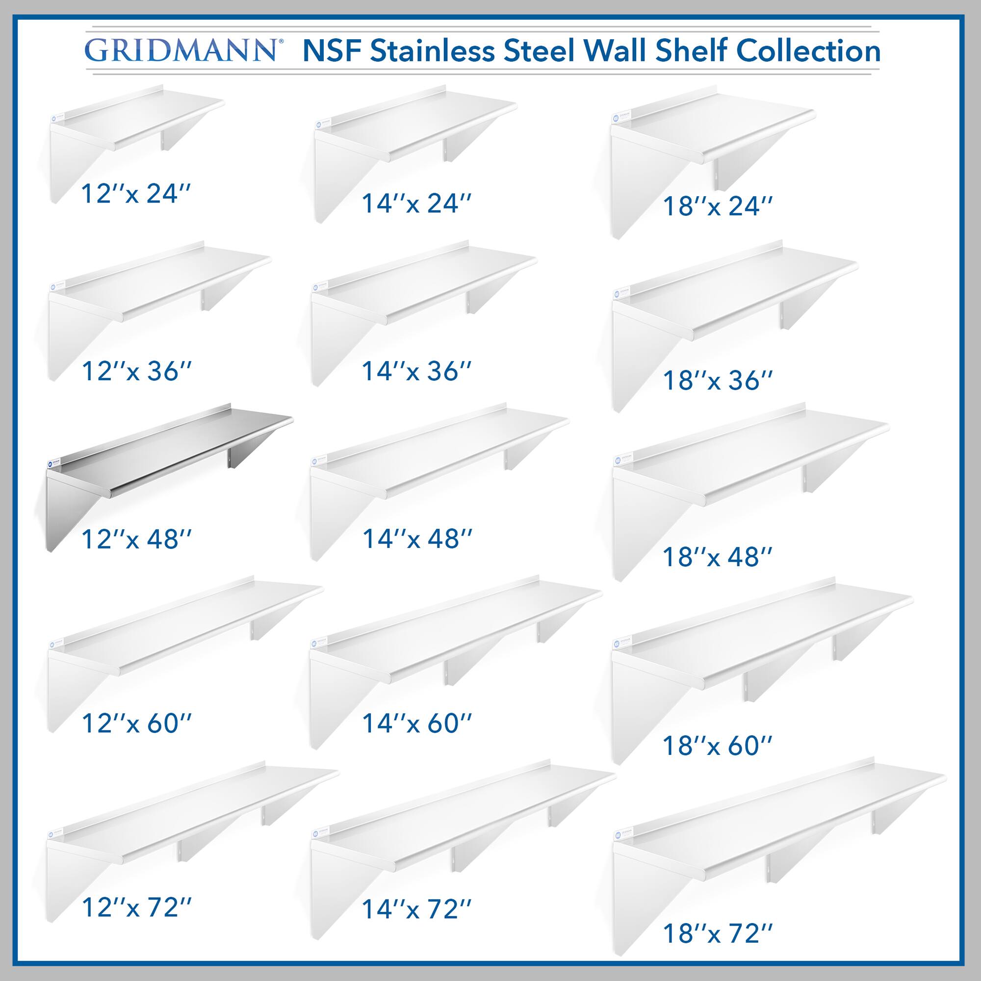 GRIDMANN NSF Stainless Steel Wall Shelf Collection

- 12"x 24"
- 14"x 24"
- 18"x 24"
- 12"x 36"
- 14"x 36"
- 18"x 36"
- 12"x 48"
- 14"x 48"
- 18"x 48"
- 12"x 60"
- 14"x 60"
- 18"x 60"
- 12"x 72"
- 14"x 72"
- 18"x 72"