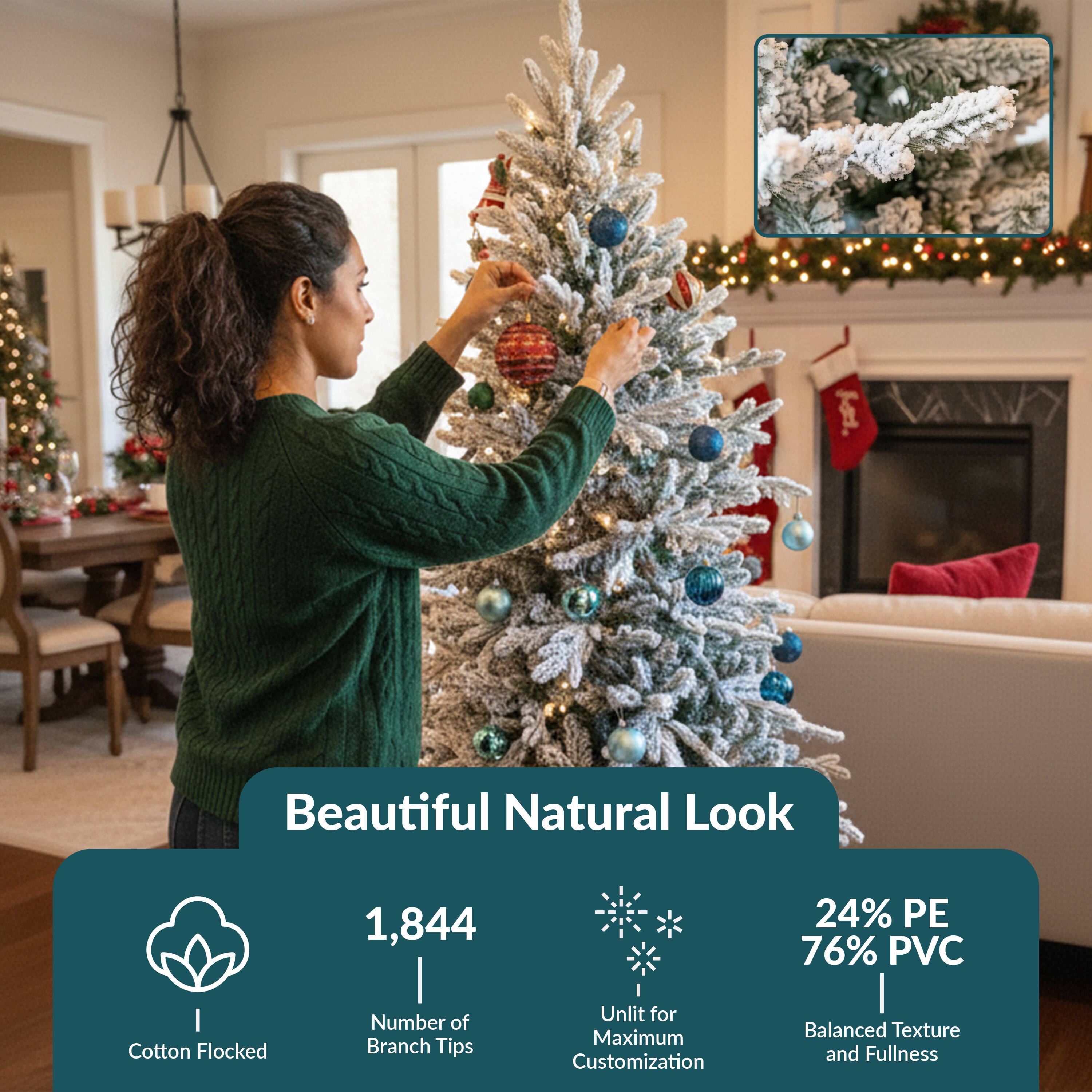 Beautiful Natural Look

- 1,844 Branch Tips
- Cotton Flocked
- Unlit for Maximum Customization
- 24% PE 76% PVC
- Balanced Texture and Fullness