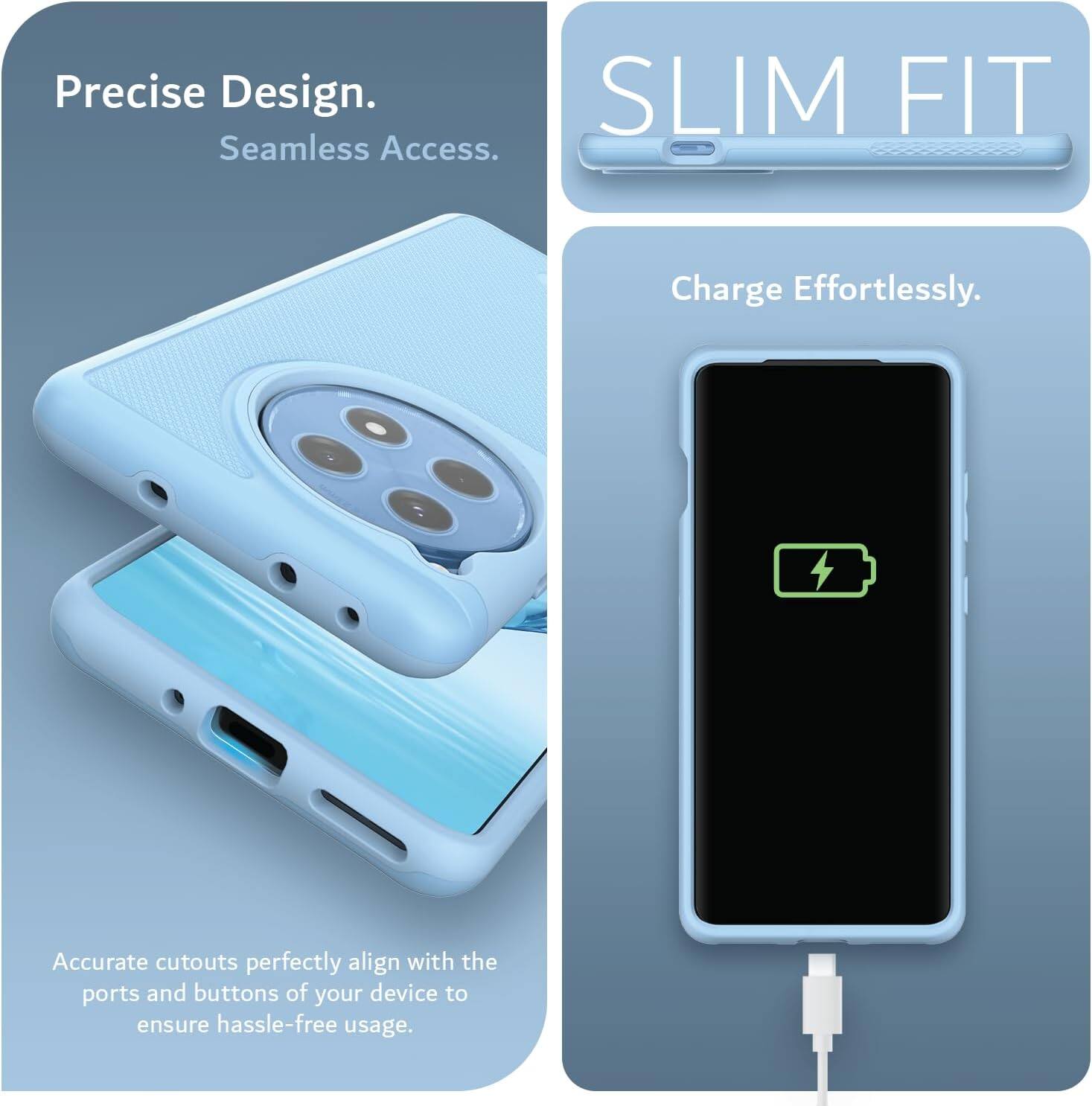 Precise Design.  
Seamless Access.  

SLIM FIT  

Charge Effortlessly.  

Accurate cutouts perfectly align with the ports and buttons of your device to ensure hassle-free usage.