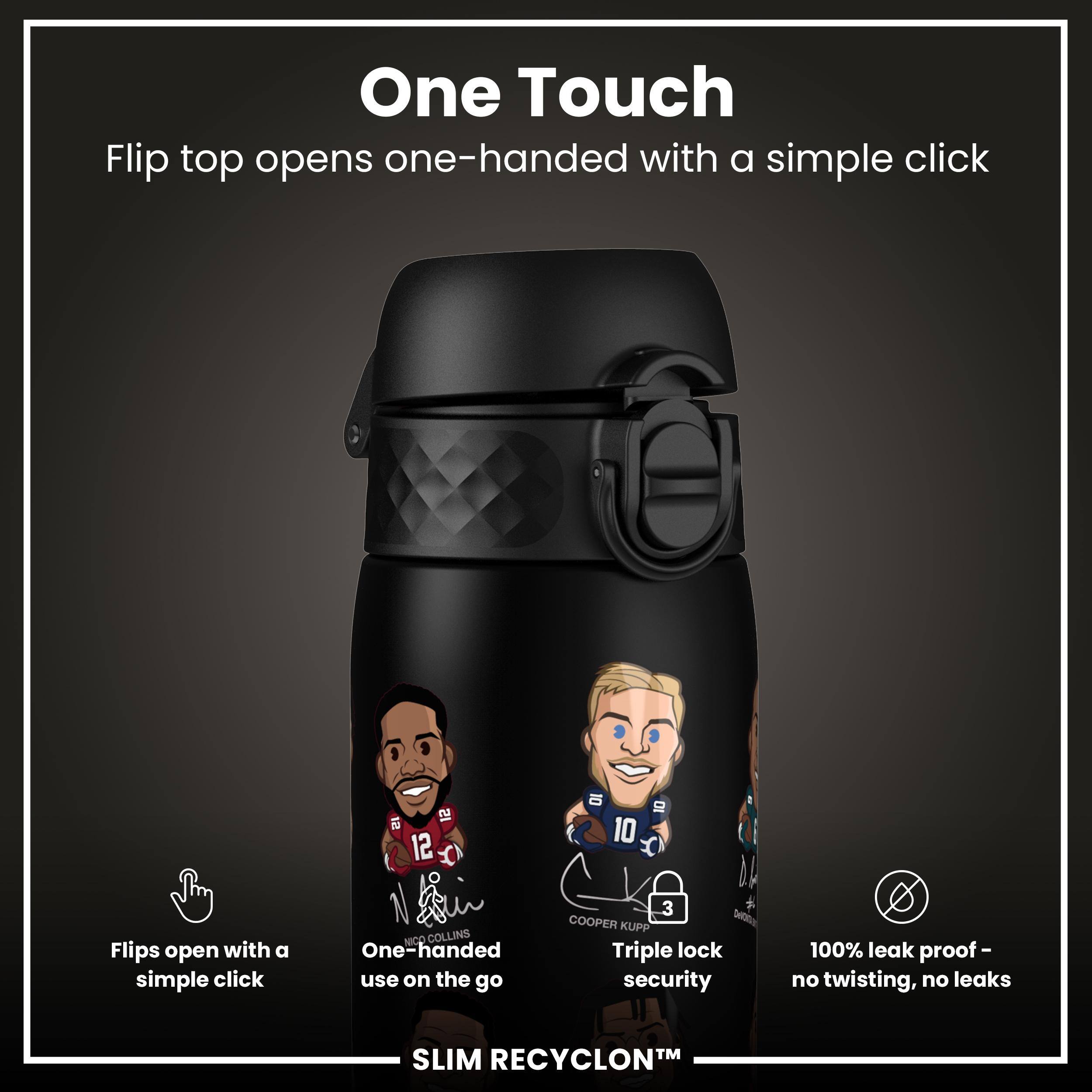 One Touch  
Flip top opens one-handed with a simple click  

Flips open with a simple click  
One-handed use on the go  

Triple lock security  
100% leak proof - no twisting, no leaks  

SLIM RECYCLON™