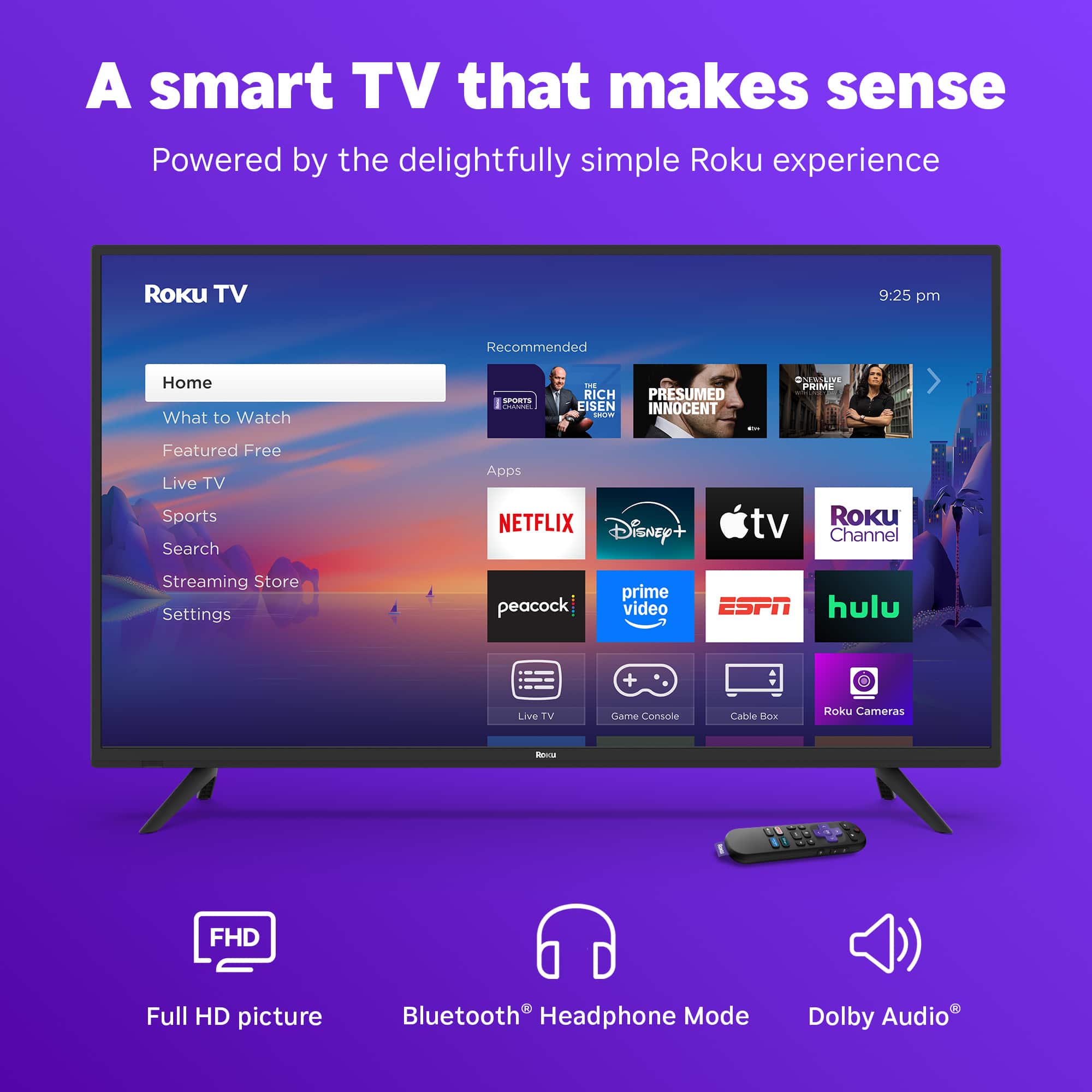 A smart TV that makes sense Powered by the delightfully simple Roku experience Roku TV 9:25 pm Recommended Home What to Watch . | - RICH PRESUMED LISEN INNOCENT addaee : GUNSLIVE L.E PME Featured Free Live TV Sports Search Apps NETFLIX Disney+ tv Roku Channel Streaming Store Settings peacock prime video ESPN hulu Live TV Game Console Camera - FHD Full HD picture Bluetooth Headphone Mode 1 Dolby Audio