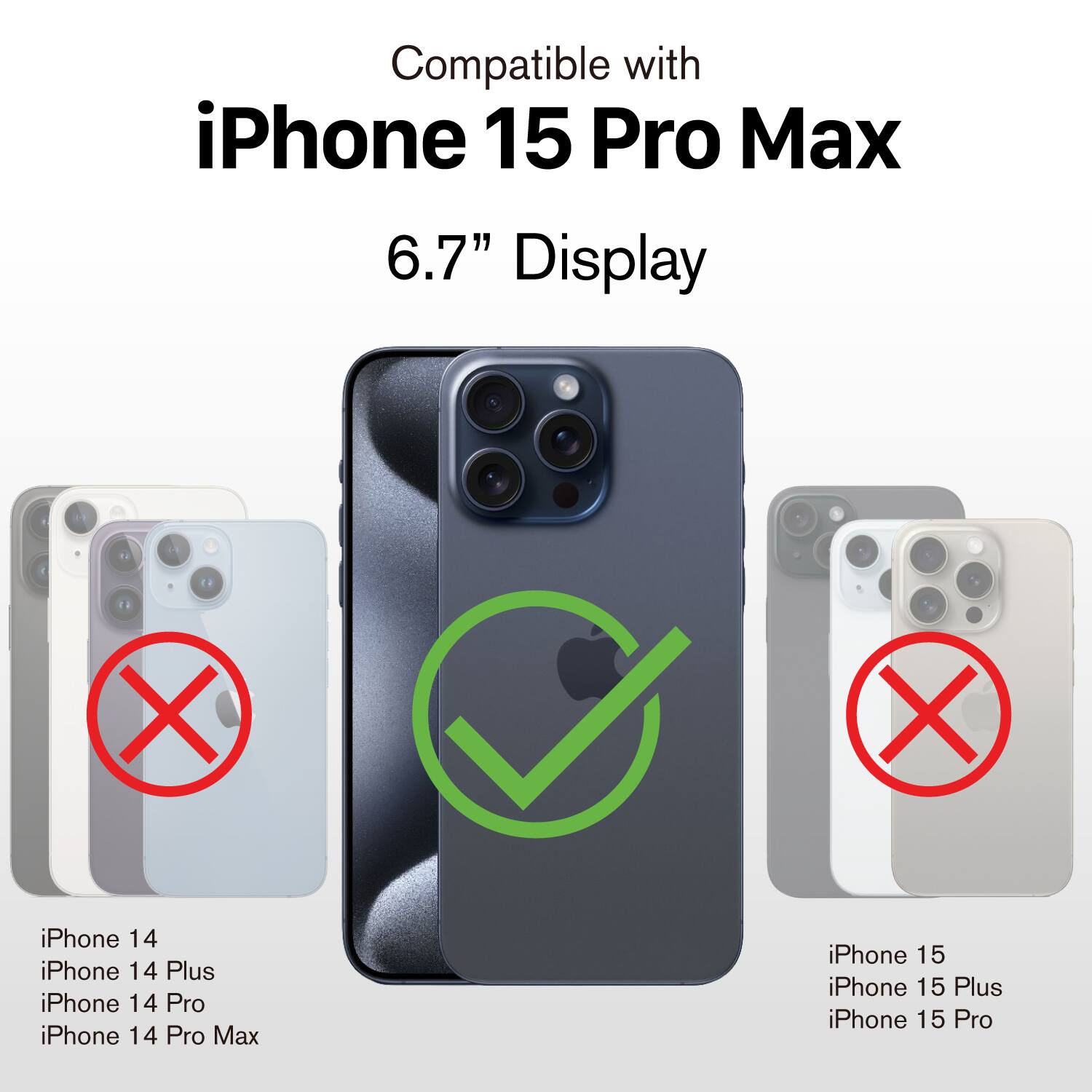 Compatible with  
iPhone 15 Pro Max  
6.7" Display  

iPhone 14  
iPhone 14 Plus  
iPhone 14 Pro  
iPhone 14 Pro Max  

iPhone 15  
iPhone 15 Plus  
iPhone 15 Pro