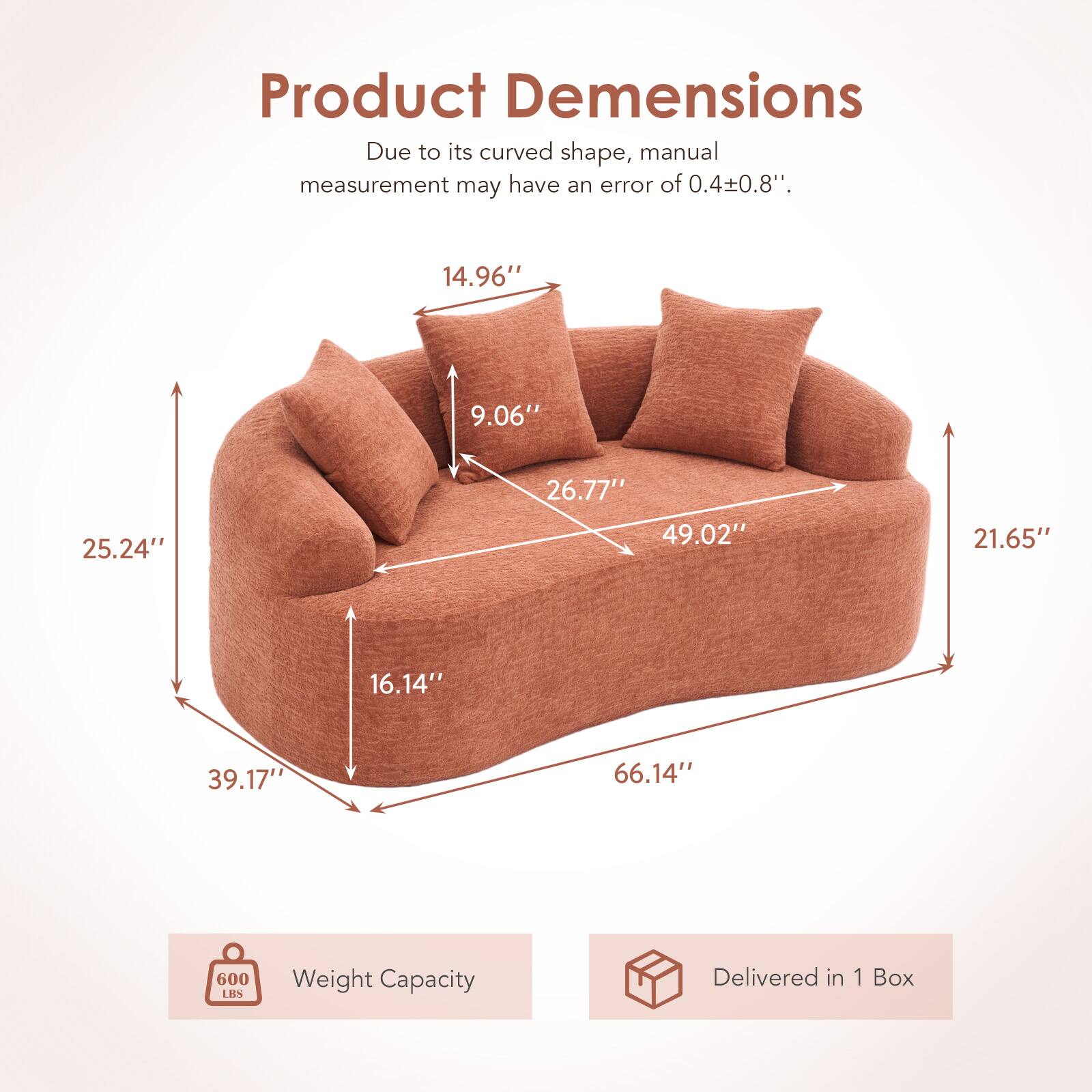 Product Dimensions  
Due to its curved shape, manual measurement may have an error of 0.4±0.8".  
14.96" 9.06" 25.24" 26.77" 49.02" 21.65" 16.14" 39.17" 66.14"  
600 LBS Weight Capacity  
Delivered in 1 Box