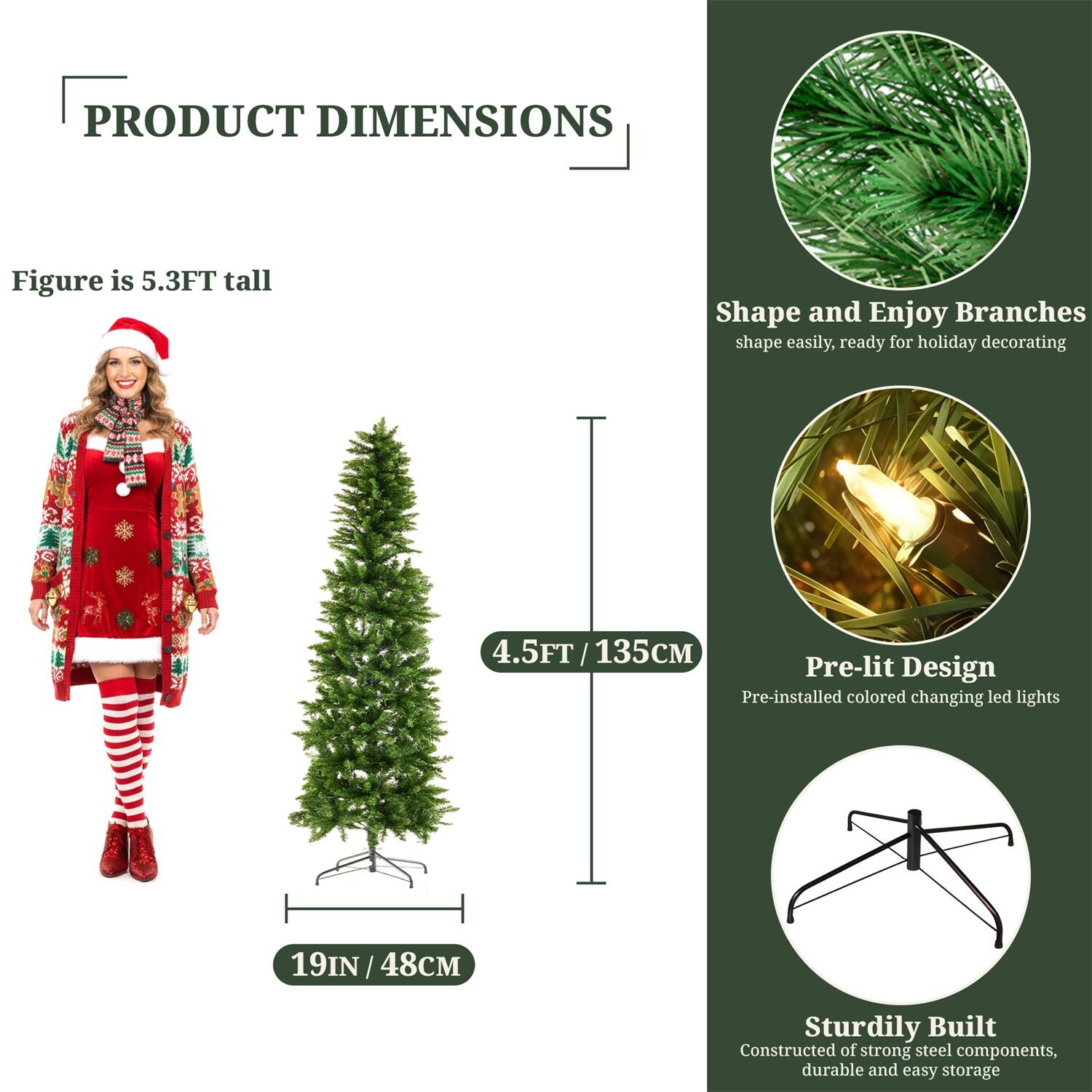 **PRODUCT DIMENSIONS**

- Figure is 5.3FT tall
- 4.5FT / 135CM
- 19IN / 48CM

**Shape and Enjoy Branches**
- Shape easily, ready for holiday decorating

**Pre-lit Design**
- Pre-installed colored changing LED lights

**Sturdily Built**
- Constructed of strong steel components, durable and easy storage