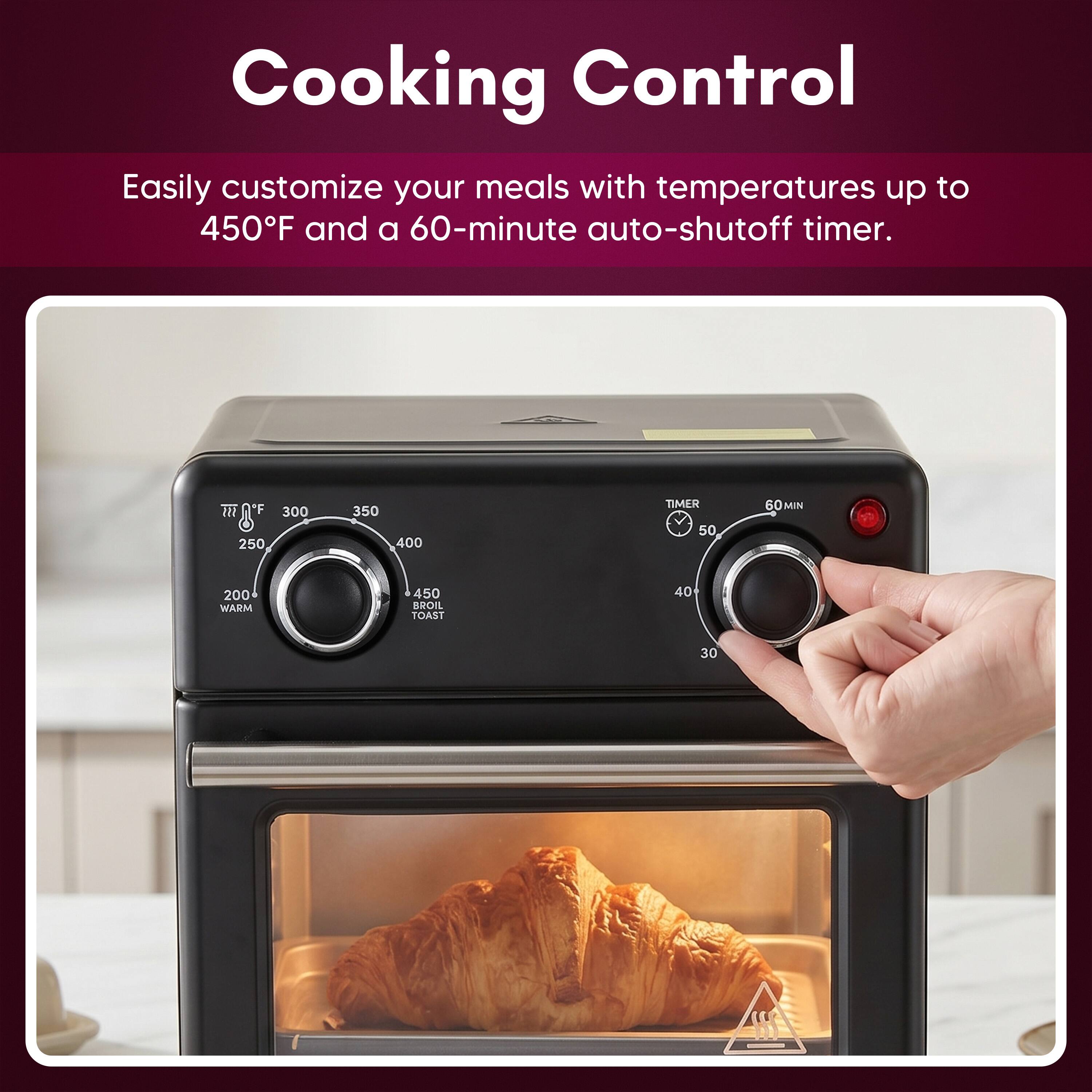Cooking Control

Easily customize your meals with temperatures up to 450°F and a 60-minute auto-shutoff timer.

250 300 350 400

TIMER 50 60MIN

200 WARM

450 BROIL TOAST

40 30