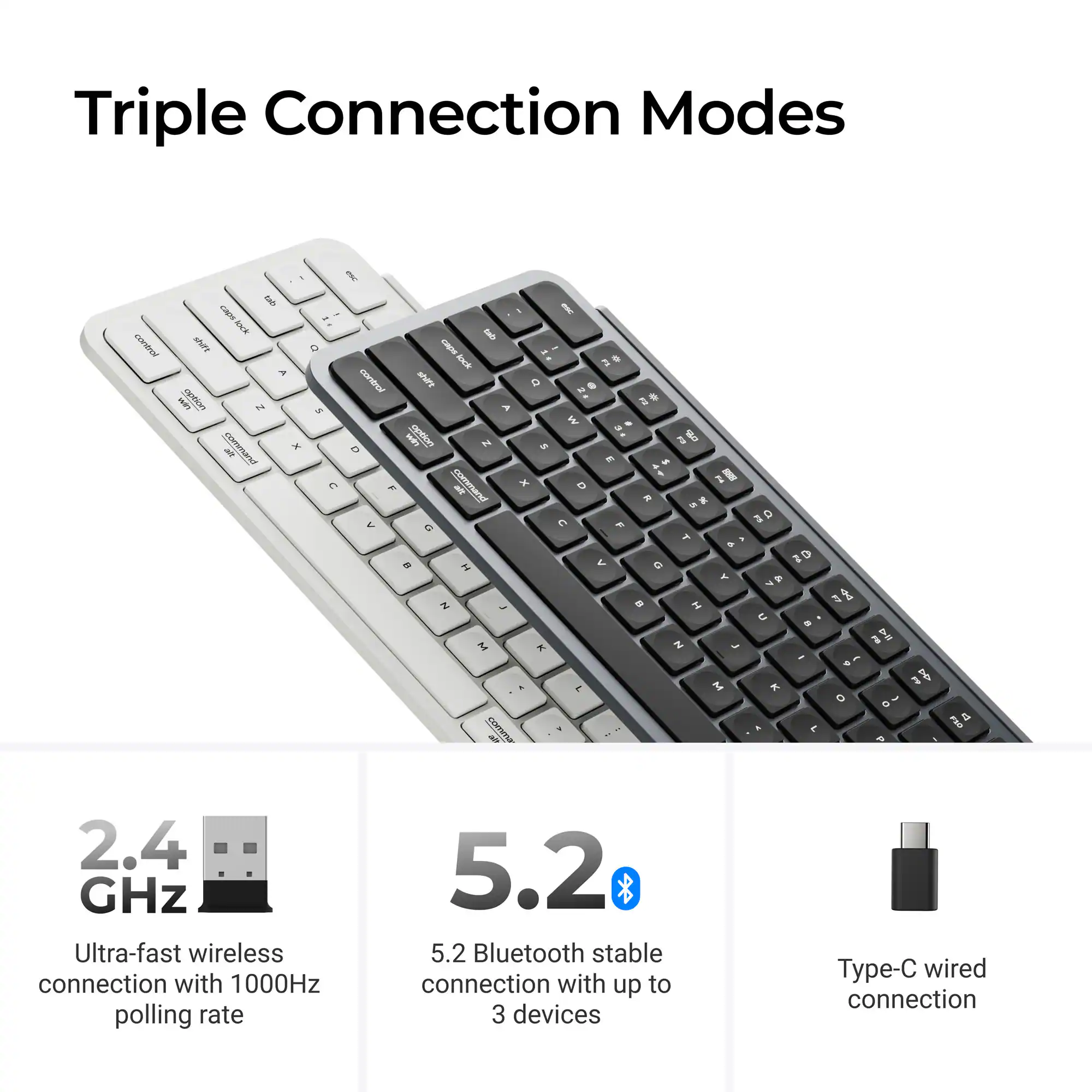 Triple Connection Modes

- 2.4 GHz Ultra-fast wireless connection with 1000Hz polling rate
- 5.2 Bluetooth stable connection with up to 3 devices
- Type-C wired connection