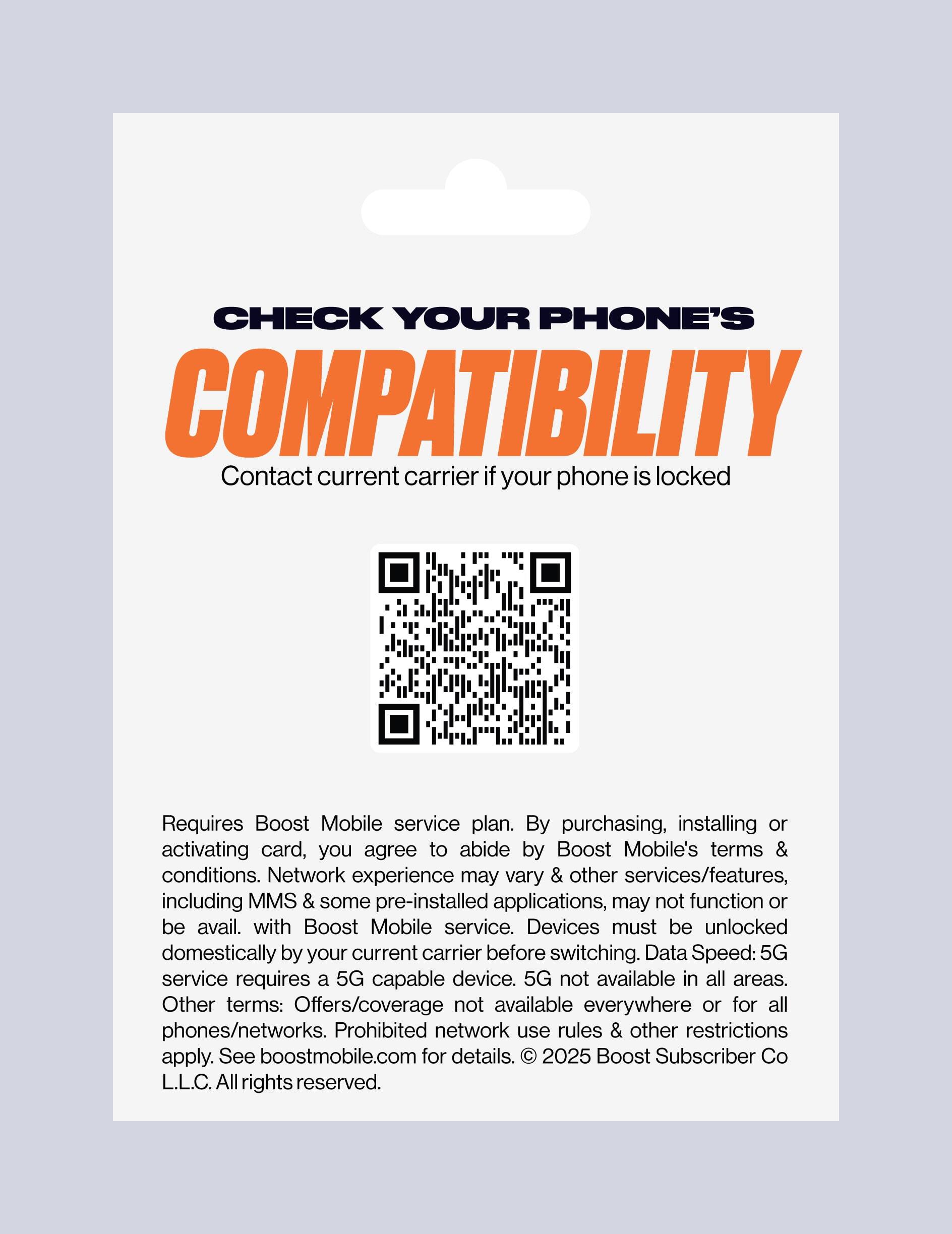 CHECK YOUR PHONE'S COMPATIBILITY  
Contact current carrier if your phone is locked  

Requires Boost Mobile service plan. By purchasing, installing or activating card, you agree to abide by Boost Mobile's terms & conditions. Network experience may vary & other services/features, including MMS & some pre-installed applications, may not function or be available with Boost Mobile service. Devices must be unlocked domestically by your current carrier before switching. Data Speed: 5G service requires a 5G capable device. 5G not available in all areas. Other terms: Offers/coverage not available everywhere or for all phones/networks. Prohibited network use rules & other restrictions apply. See boostmobile.com for details.  
© 2025 Boost Subscriber Co L.L.C. All rights reserved.