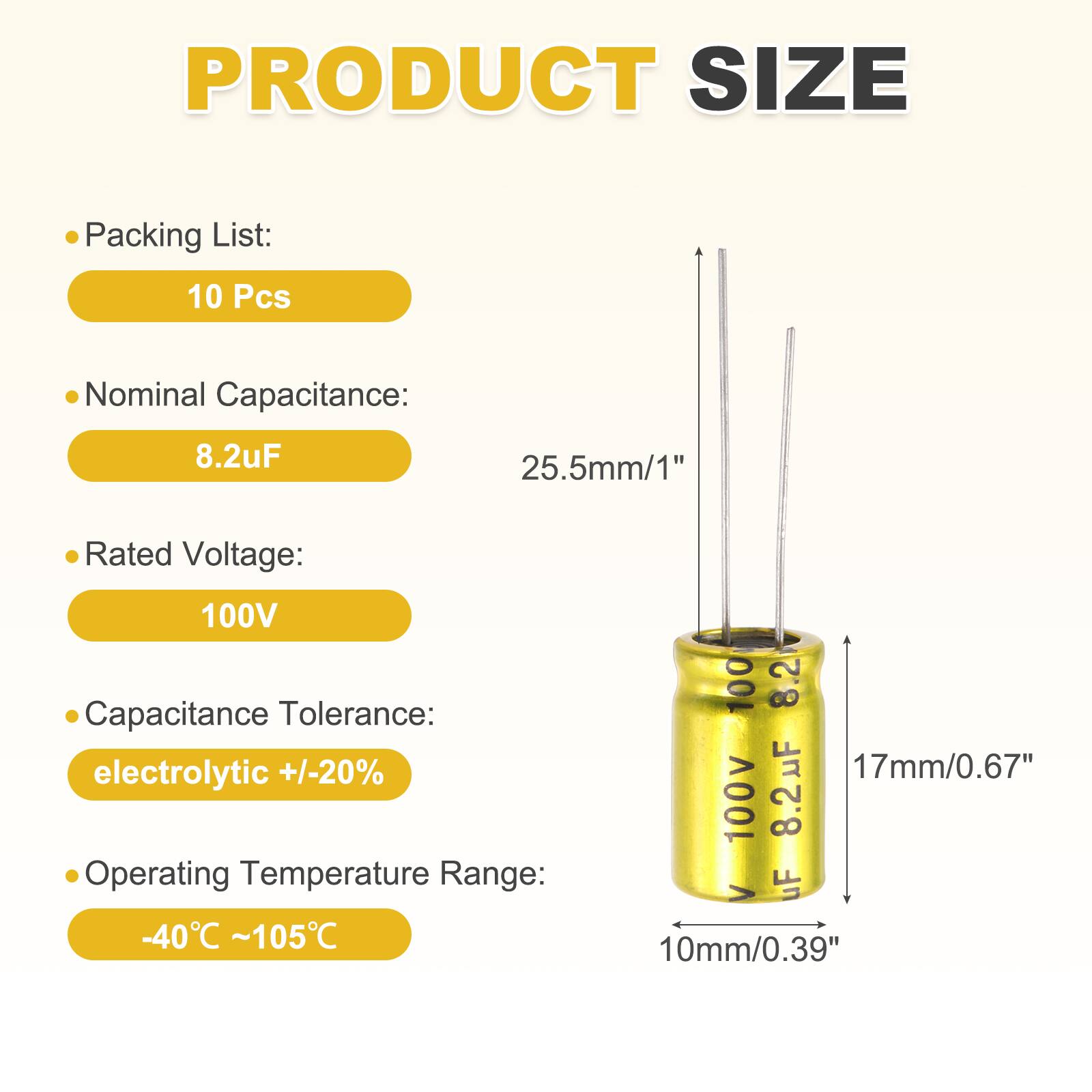 PRODUCT SIZE

Packing List: 10 Pcs

Nominal Capacitance: 8.2uF

Rated Voltage: 100V

Capacitance Tolerance: electrolytic +/-20%

Operating Temperature Range: -40°C ~ 105°C

Dimensions:
- Height: 25.5mm/1"
- Diameter: 17mm/0.67"
- Bottom Diameter: 10mm/0.39"