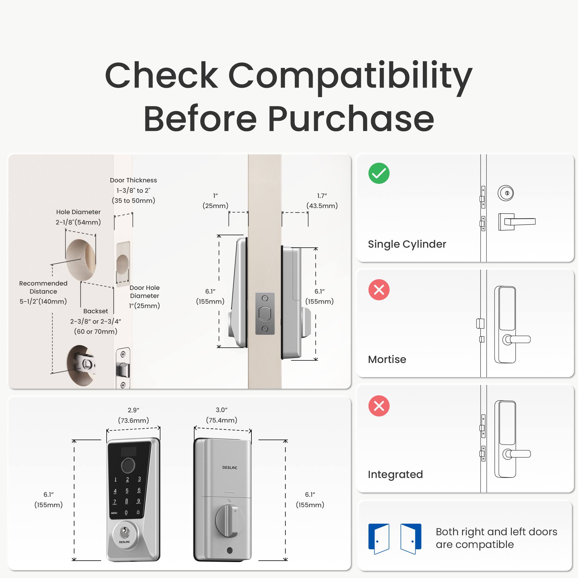 Check Compatibility Before Purchase

Door Thickness: 1-3/8" to 2" (35 to 50mm)

Hole Diameter: 2-1/8" (54mm) or 1" (25mm) or 1.7" (43.5mm)

Recommended Door Hole Distance: 5-1/2" (140mm)

Backset: 2-3/8" or 2-3/4" (60 or 70mm)

Single Cylinder: ✓

Mortise: ❌

Integrated: ❌

Both right and left doors are compatible

DESURC

6.1" (155mm)