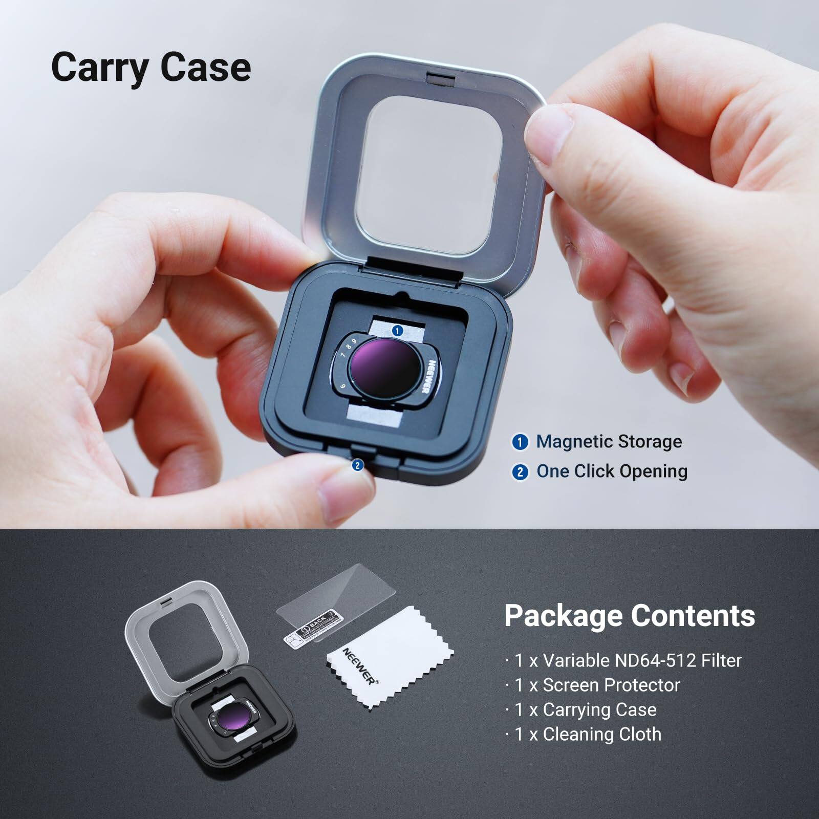 Carry Case

1. Magnetic Storage
2. One Click Opening

Package Contents
- 1 x Variable ND64-512 Filter
- 1 x Screen Protector
- 1 x Carrying Case
- 1 x Cleaning Cloth