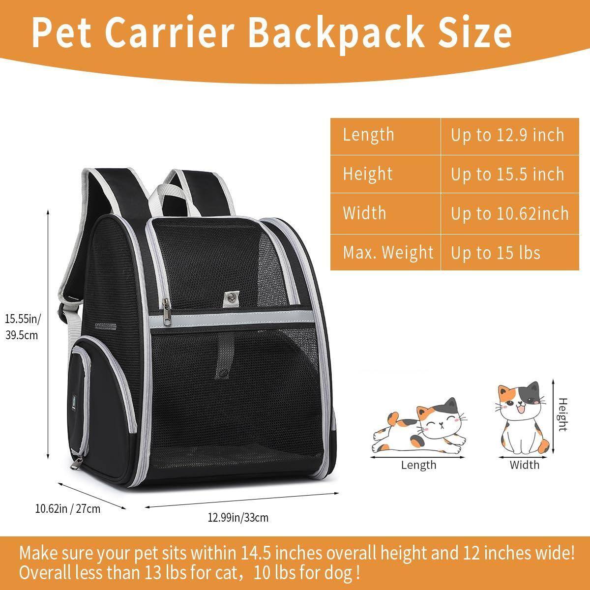 Pet Carrier Backpack Size

- Length: Up to 12.9 inch (12.99in / 33cm)
- Height: Up to 15.5 inch (15.55in / 39.5cm)
- Width: Up to 10.62 inch (10.62in / 27cm)
- Max. Weight: Up to 15 lbs

Make sure your pet sits within 14.5 inches overall height and 12 inches wide! Overall less than 13 lbs for cat, 10 lbs for dog!
