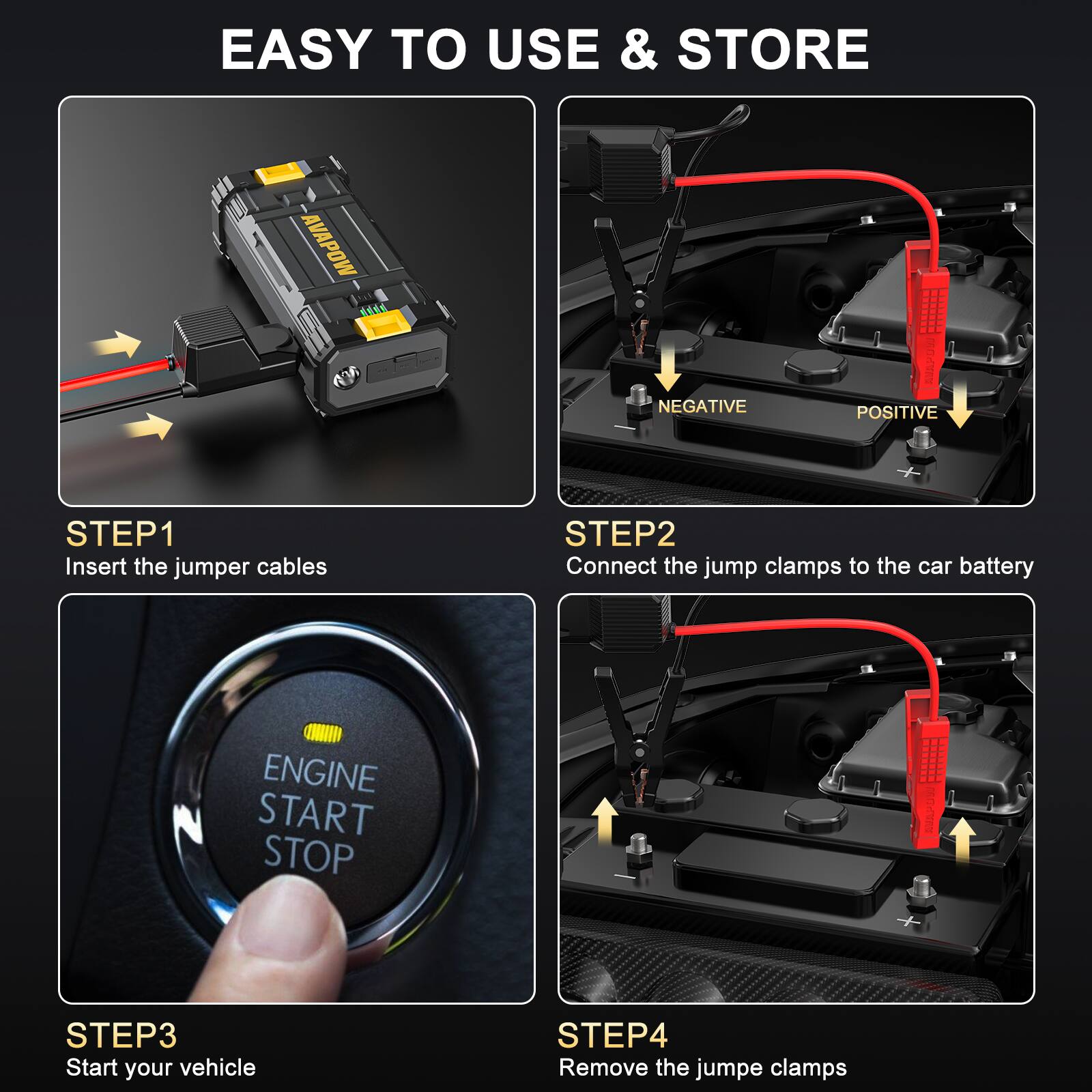 EASY TO USE & STORE

AVAPON

STEP1
Insert the jumper cables

STEP2
Connect the jump clamps to the car battery

STEP3
Start your vehicle

STEP4
Remove the jumper clamps