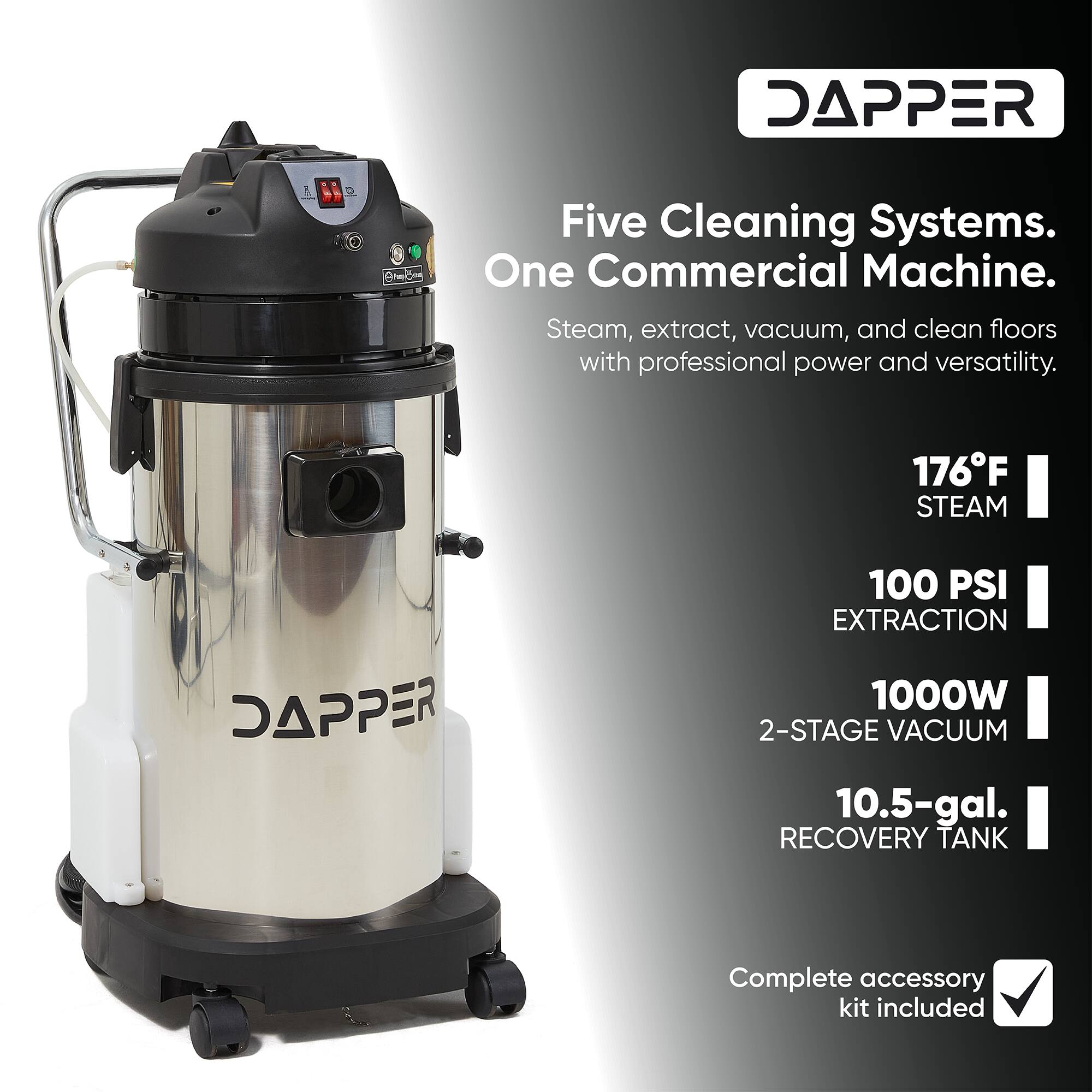 DAPPER

Five Cleaning Systems. One Commercial Machine. Steam, extract, vacuum, and clean floors with professional power and versatility.

176°F STEAM

100 PSI EXTRACTION

1000W 2-STAGE VACUUM

10.5-gal. RECOVERY TANK

Complete accessory kit included