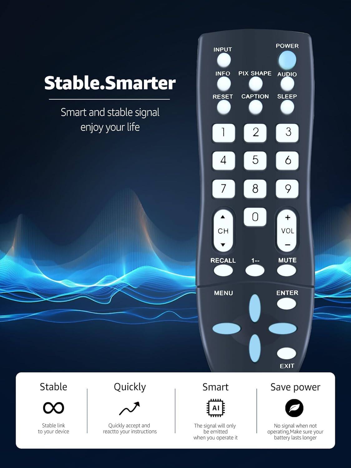 Stable.Smarter

Smart and stable signal enjoy your life

INPUT POWER INFO PIX SHAPE AUDIO RESET CAPTION SLEEP

1 2 3 4 5 6 7 8 9 CH 0 + VOL - RECALL 1-- MUTE MENU ENTER EXIT

Stable
Quickly
Smart
Save power

Stable link to your device
Quickly accept and react to your instructions
The signal will only be emitted when you operate it
No signal when not operating. Make sure your battery lasts longer