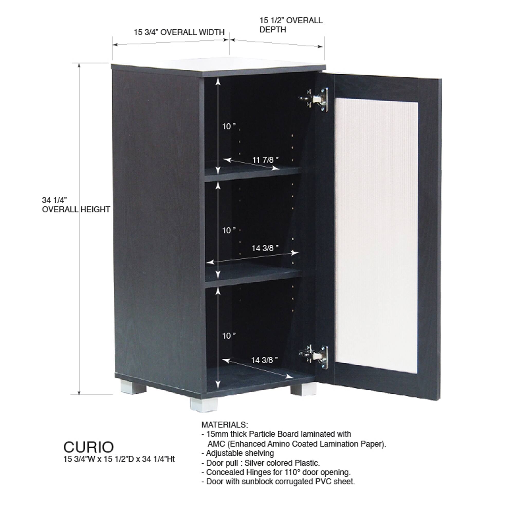 15 3/4" OVERALL WIDTH  
15 1/2" OVERALL DEPTH  
34 1/4" OVERALL HEIGHT  

CURIO  
15 3/4"W x 15 1/2D x 34 1/4"Ht  

MATERIALS:  
- 15mm thick Particle Board laminated with AMC (Enhanced Amino Coated Lamination Paper).  
- Adjustable shelving  
- Door pull: Silver colored Plastic.  
- Concealed Hinges for 110° door opening.  
- Door with sunblock corrugated PVC sheet.