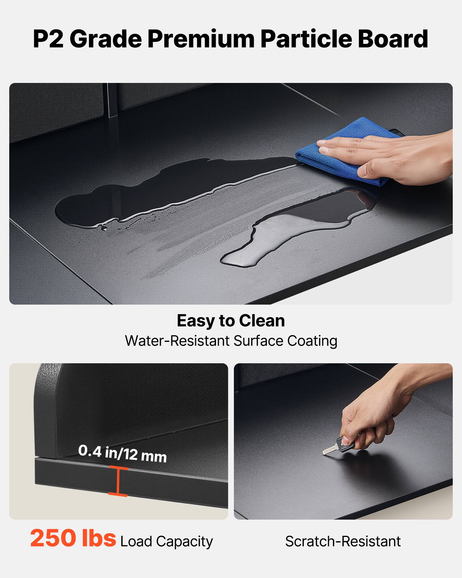 P2 Grade Premium Particle Board

- Easy to Clean
  - Water-Resistant Surface Coating

- 0.4 in/12 mm

- 250 lbs Load Capacity

- Scratch-Resistant
