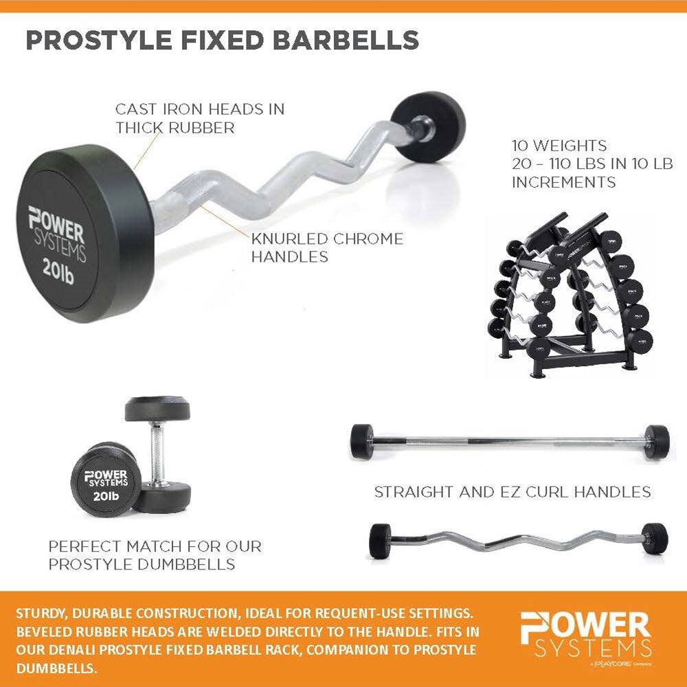 PROSTYLE FIXED BARBELLS CAST IRON HEADS IN THICK RUBBER POWER SYSTEMS KNURLED CHROME HANDLES 20lb 10 WEIGHTS 20 - 110 LBS IN 10 LB INCREMENTS - POWER SYSTEMS 20lb STRAIGHT AND EZ CURL HANDLES PERFECT MATCH FOR OUR PROSTYLE DUMBBELLS STURDY, DURABLE CONSTRUCTION, IDEAL FOR REQUENT-USE SETTINGS. BEVELED RUBBER HEADS ARE WELDED DIRECTLY TO THE HANDLE. FITS IN OUR DENALI PROSTYLE FIXED BARBELL RACK, COMPANION TO PROSTYLE SYSTEMS PLAYCORE DUMBBELLS.