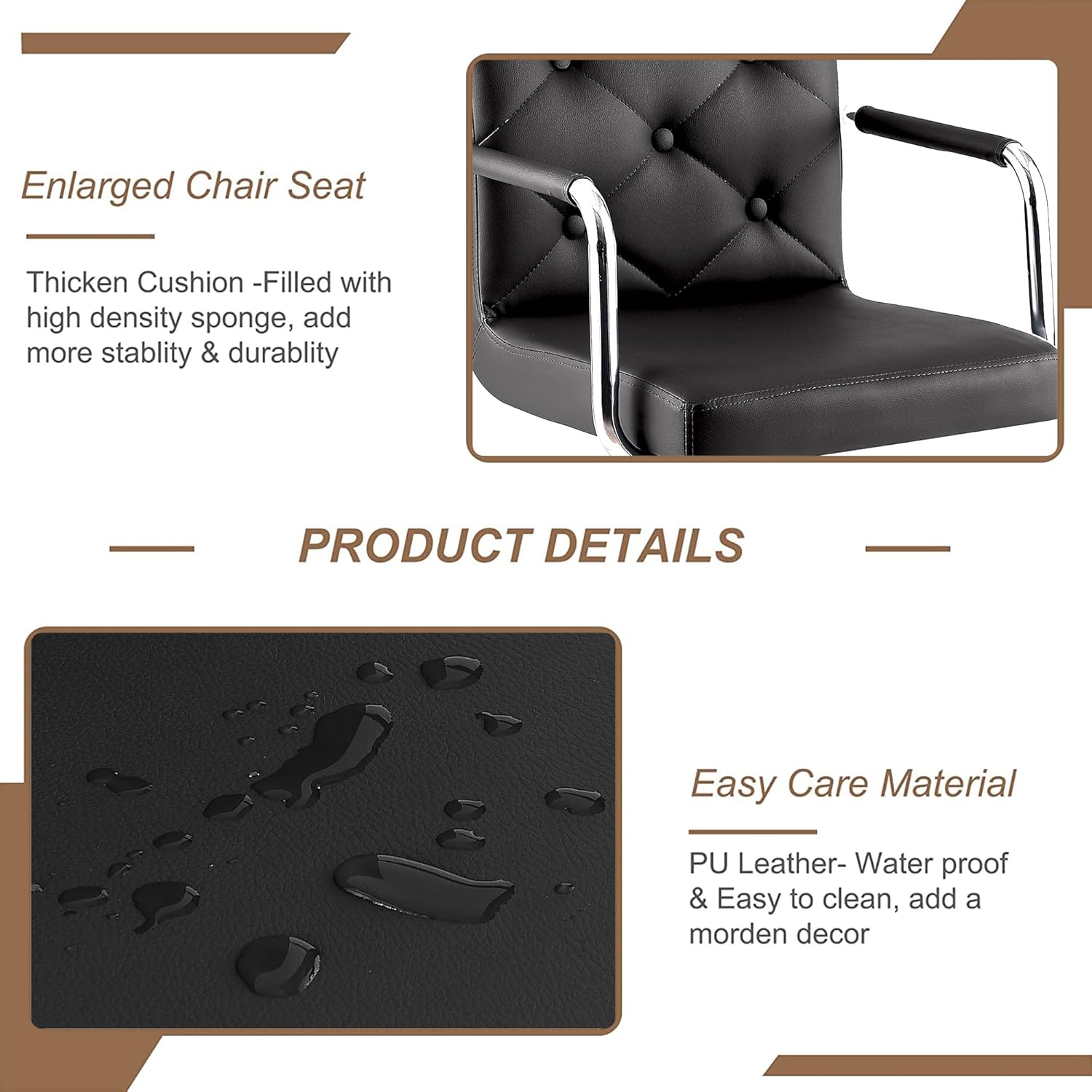 Enlarged Chair Seat

Thicken Cushion - Filled with high density sponge, add more stability & durability

PRODUCT DETAILS

Easy Care Material

PU Leather - Water proof & Easy to clean, add a modern decor