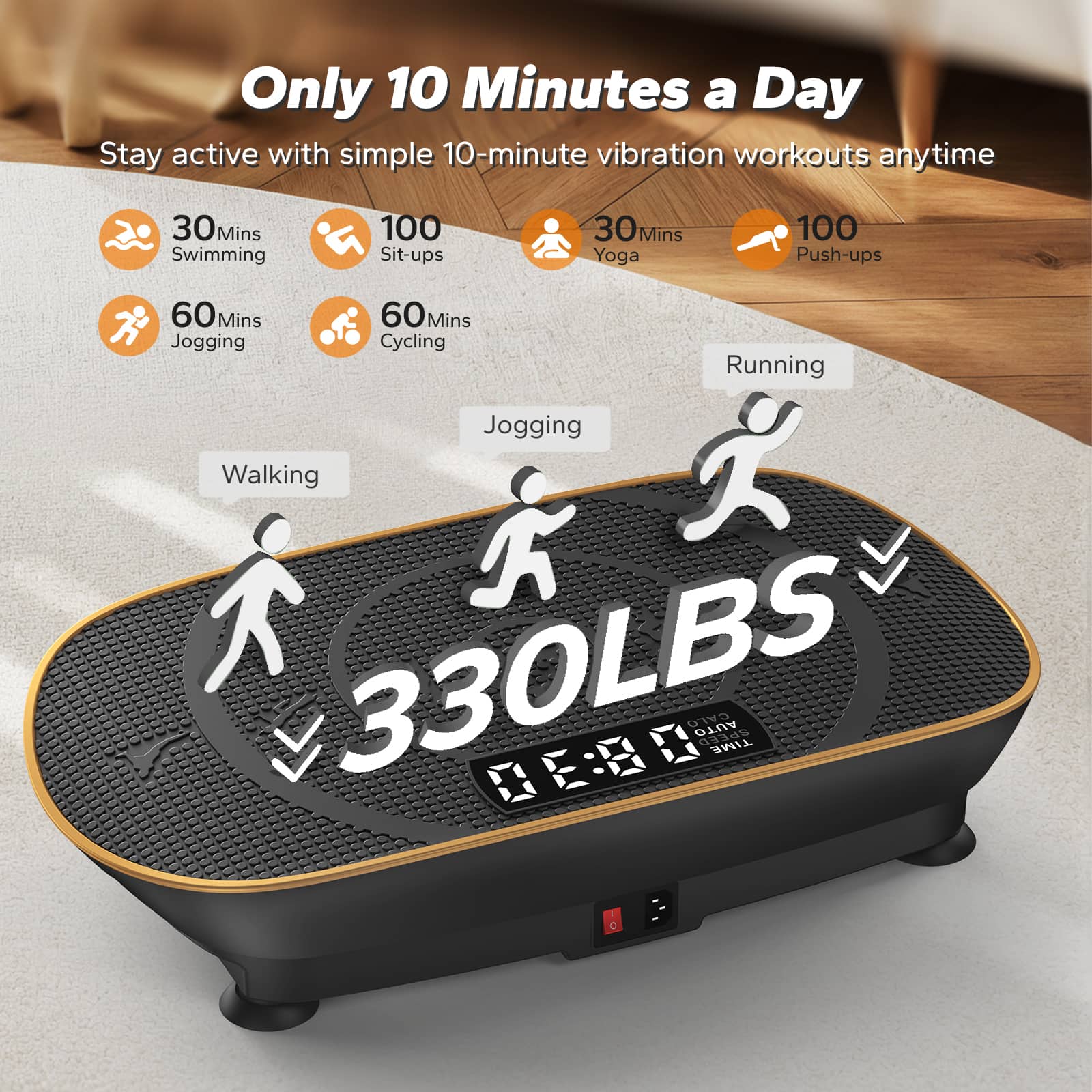 Only 10 Minutes a Day
Stay active with simple 10-minute vibration workouts anytime
- 30 Mins Swimming
- 100 Sit-ups
- 30 Mins Yoga
- 100 Push-ups
- 60 Mins Jogging
- 60 Mins Cycling
330LBS