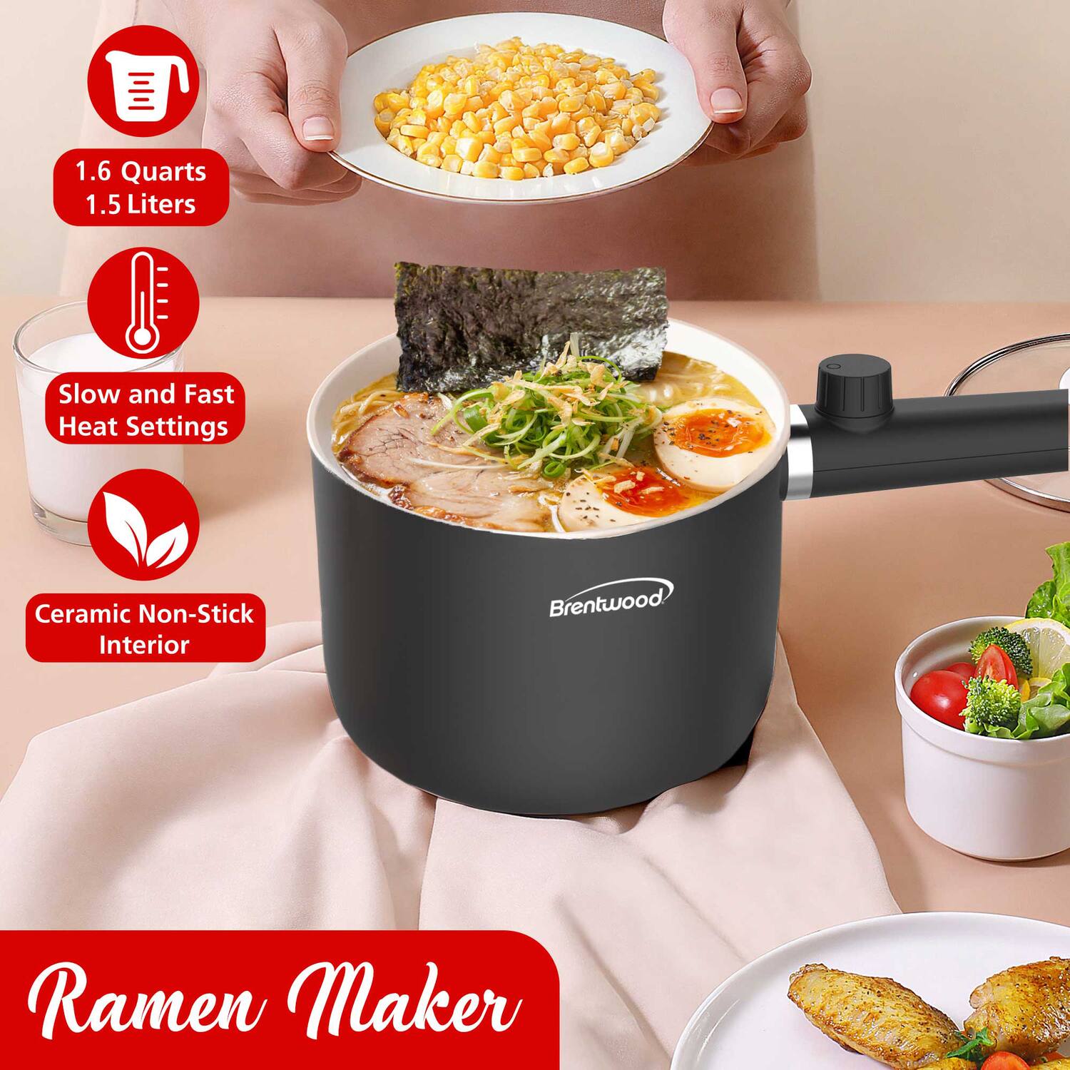1.6 Quarts  
1.5 Liters  

Slow and Fast Heat Settings  

Ceramic Non-Stick Interior  

Ramen Maker  

Brentwood