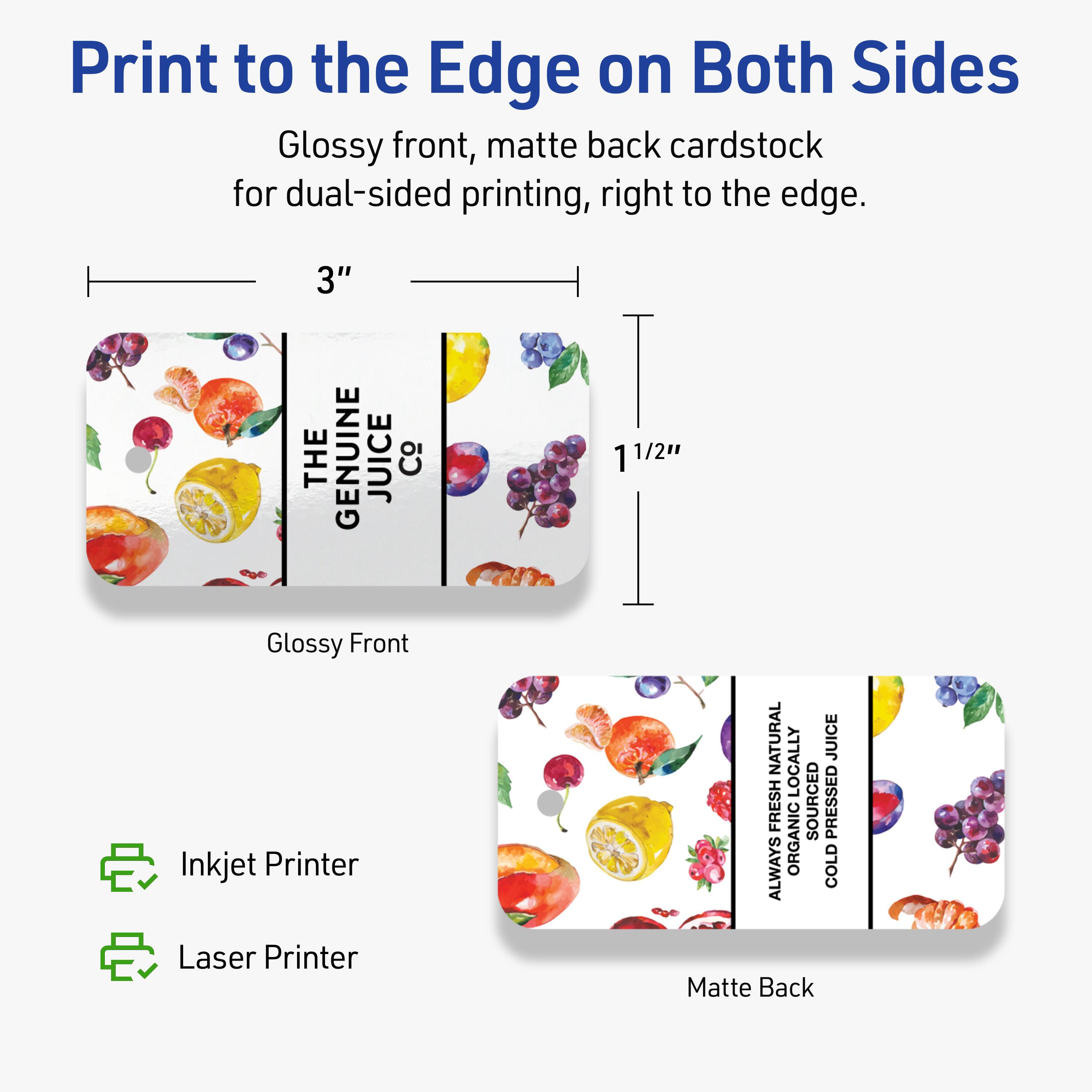 Print to the Edge on Both Sides

Glossy front, matte back cardstock for dual-sided printing, right to the edge.

3" x 1 1/2"

Glossy Front
Matte Back

Inkjet Printer
Laser Printer

THE GENUINE JUICE Co

ALWAYS FRESH NATURAL
ORGANIC
LOCALLY SOURCED
COLD PRESSED JUICE