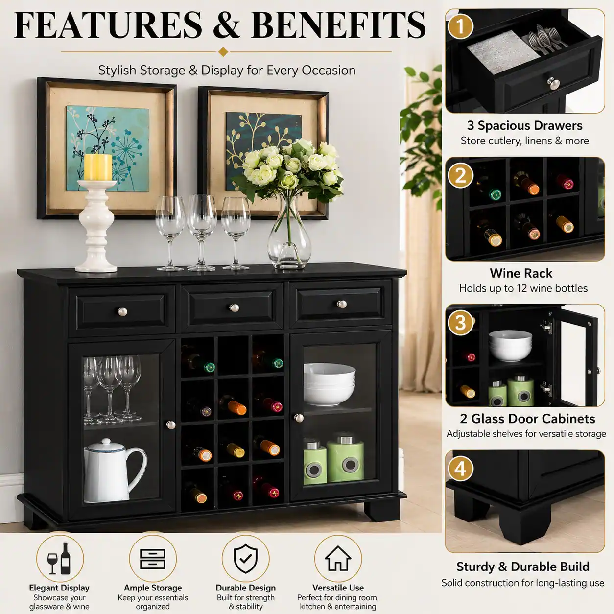 FEATURES & BENEFITS

1. Stylish Storage & Display for Every Occasion

2. 3 Spacious Drawers Store cutlery, linens & more

3. Wine Rack Holds up to 12 wine bottles

4. 2 Glass Door Cabinets Adjustable shelves for versatile storage

5. Elegant Display Showcase your glassware & wine

6. Ample Storage Keep your essentials organized

7. Durable Design Built for strength & stability

8. Versatile Use Perfect for dining room, kitchen & entertaining

9. Sturdy & Durable Build Solid construction for long-lasting use