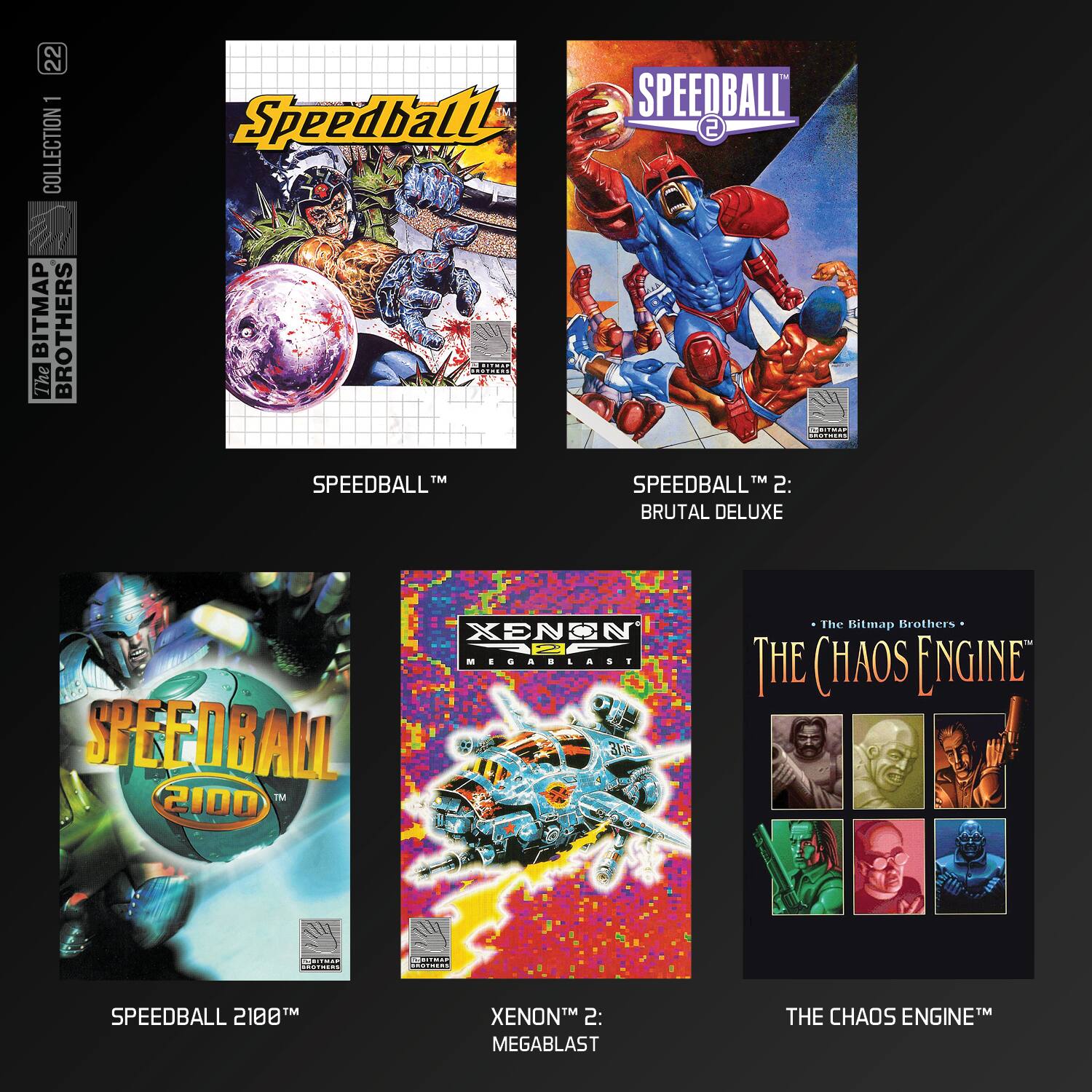 22 1 COLLECTION BITMAP BROTHERS

- SPEEDBALL™
- SPEEDBALL™ 2: BRUTAL DELUXE
- SPEEDBALL™ 2100™
- XENON™ 2: MEGABLAST
- THE CHAOS ENGINE™

The Bitmap Brothers