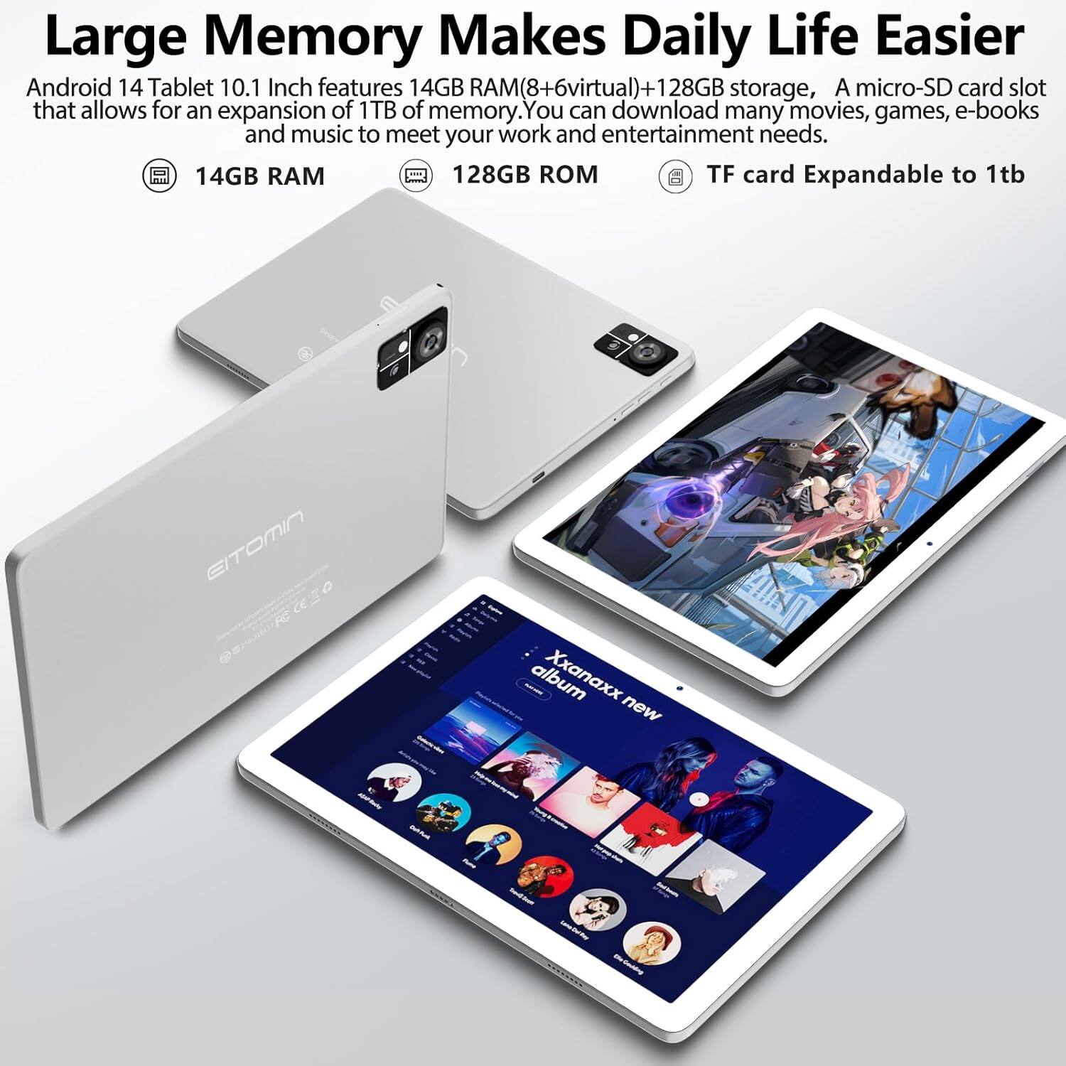 Large Memory Makes Daily Life Easier

Android 14 Tablet 10.1 Inch features 14GB RAM(8+6virtual)+128GB storage, A micro-SD card slot that allows for an expansion of 1TB of memory. You can download many movies, games, e-books and music to meet your work and entertainment needs.

- 14GB RAM
- 128GB ROM
- TF card Expandable to 1tb

EITOMIN

Xxanaxx new album