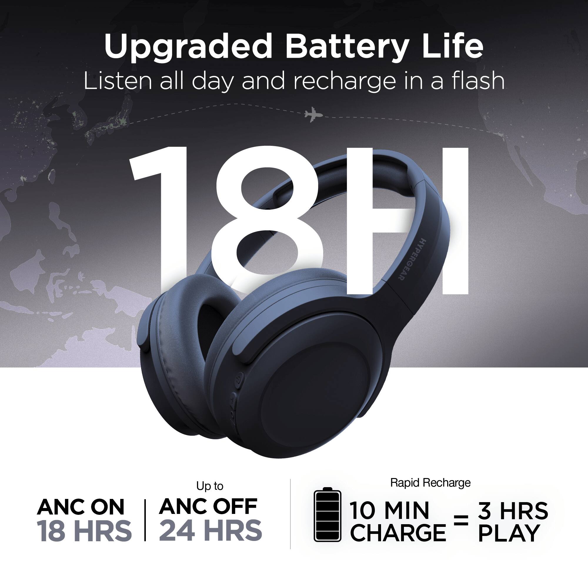 Upgraded Battery Life  
Listen all day and recharge in a flash  

18H  

ANC ON | ANC OFF  
18 HRS | 24 HRS  

Rapid Recharge  
10 MIN CHARGE = 3 HRS PLAY