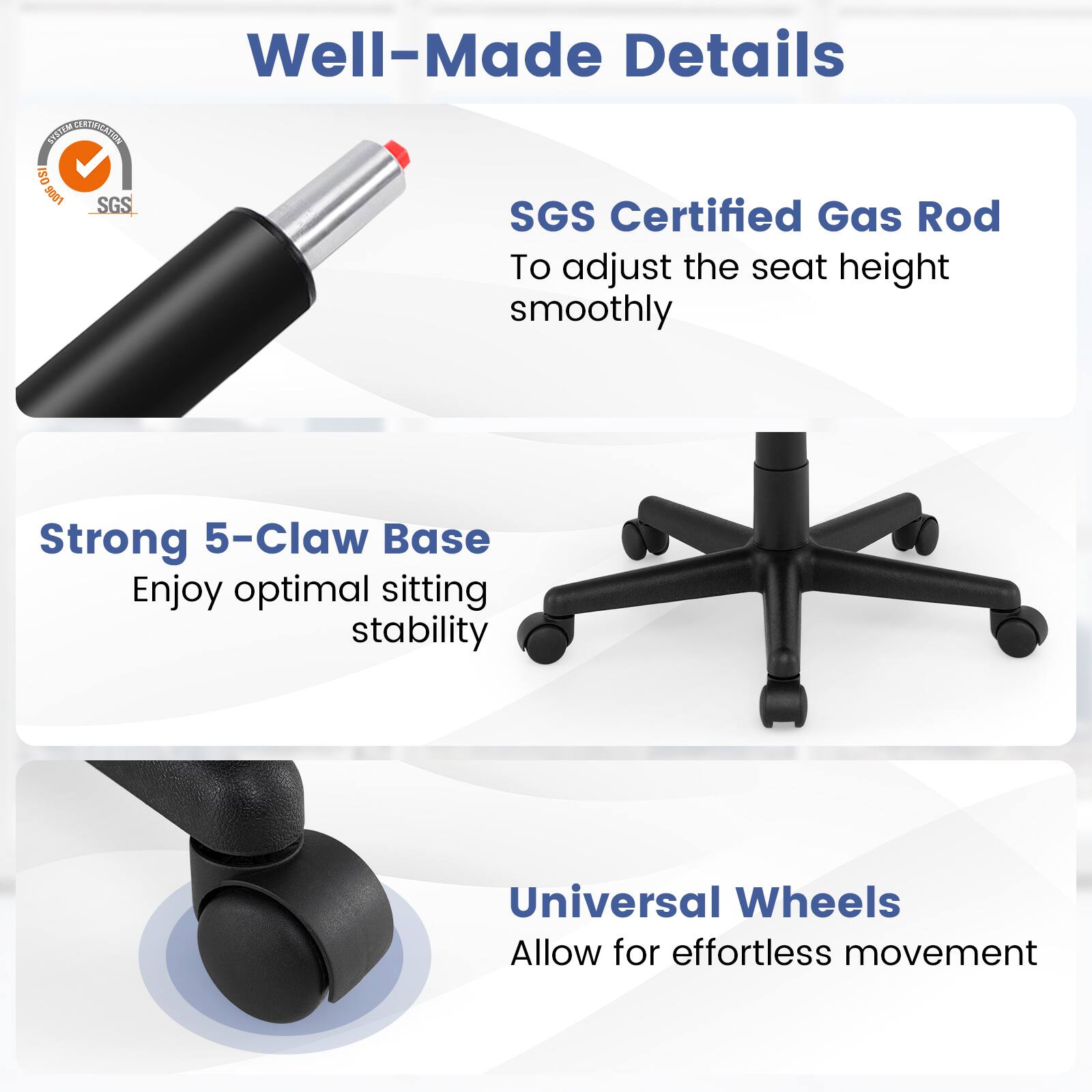 Well-Made Details

SYSTEM CERTIFICATION ISO 9001 SGS

SGS Certified Gas Rod
To adjust the seat height smoothly

Strong 5-Claw Base
Enjoy optimal sitting stability

Universal Wheels
Allow for effortless movement