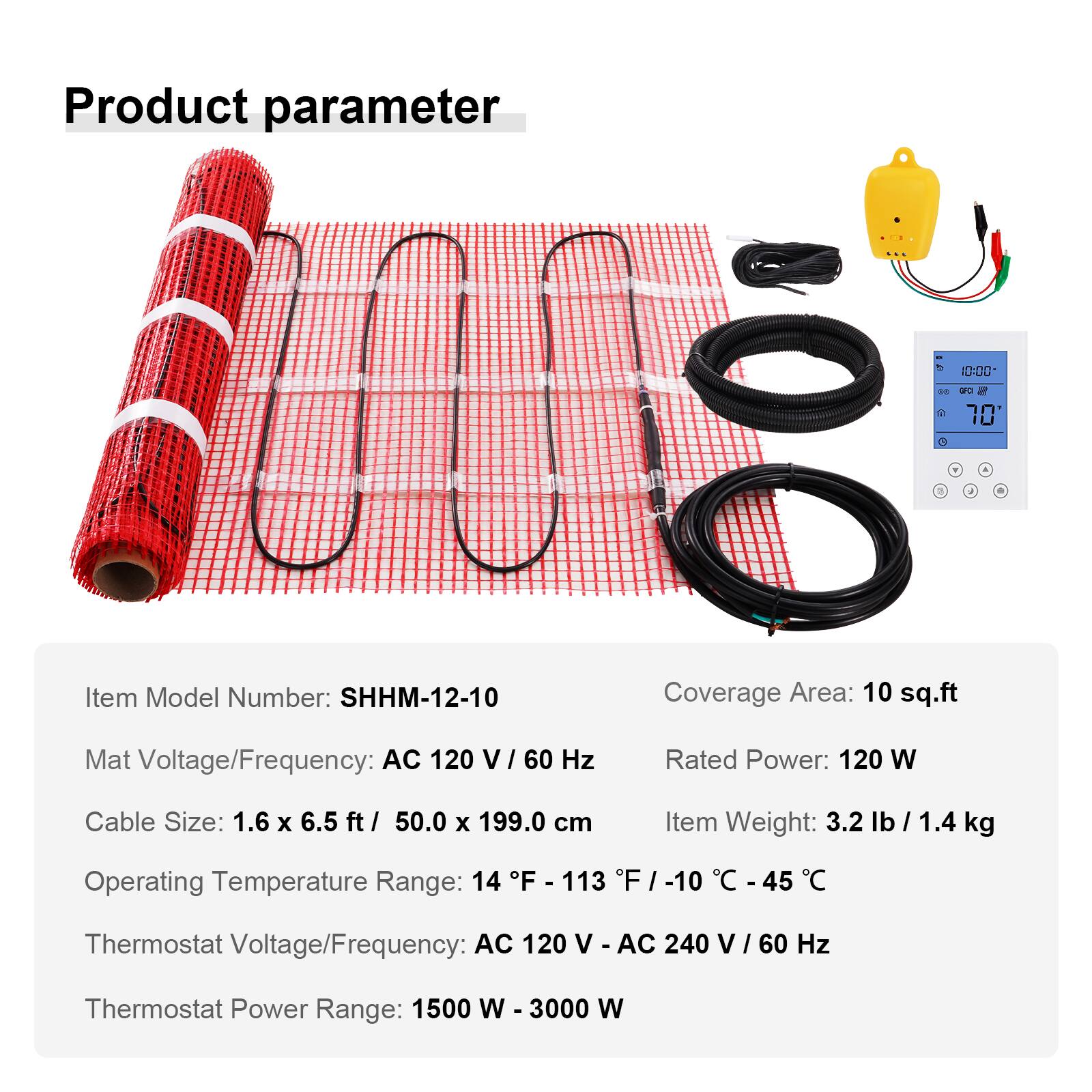 Product parameter

CCC
DO
GFC 70 
Y
/
9

Item Model Number: SHHM-12-10
Coverage Area: 10 sq.ft
Mat Voltage/Frequency: AC 120 V/60 Hz
Rated Power: 120 W
Cable Size: 1.6 X 6.5 ft/ 50.0 X 199.0 cm
Item Weight: 3.2 lb / 1.4 kg
Operating Temperature Range: 14 F - 113 F / -10 C - 45 C
Thermostat Voltage/Frequency: AC 120 V / AC 240 V / 60 Hz
Thermostat Power Range: 1500 W - 3000 W