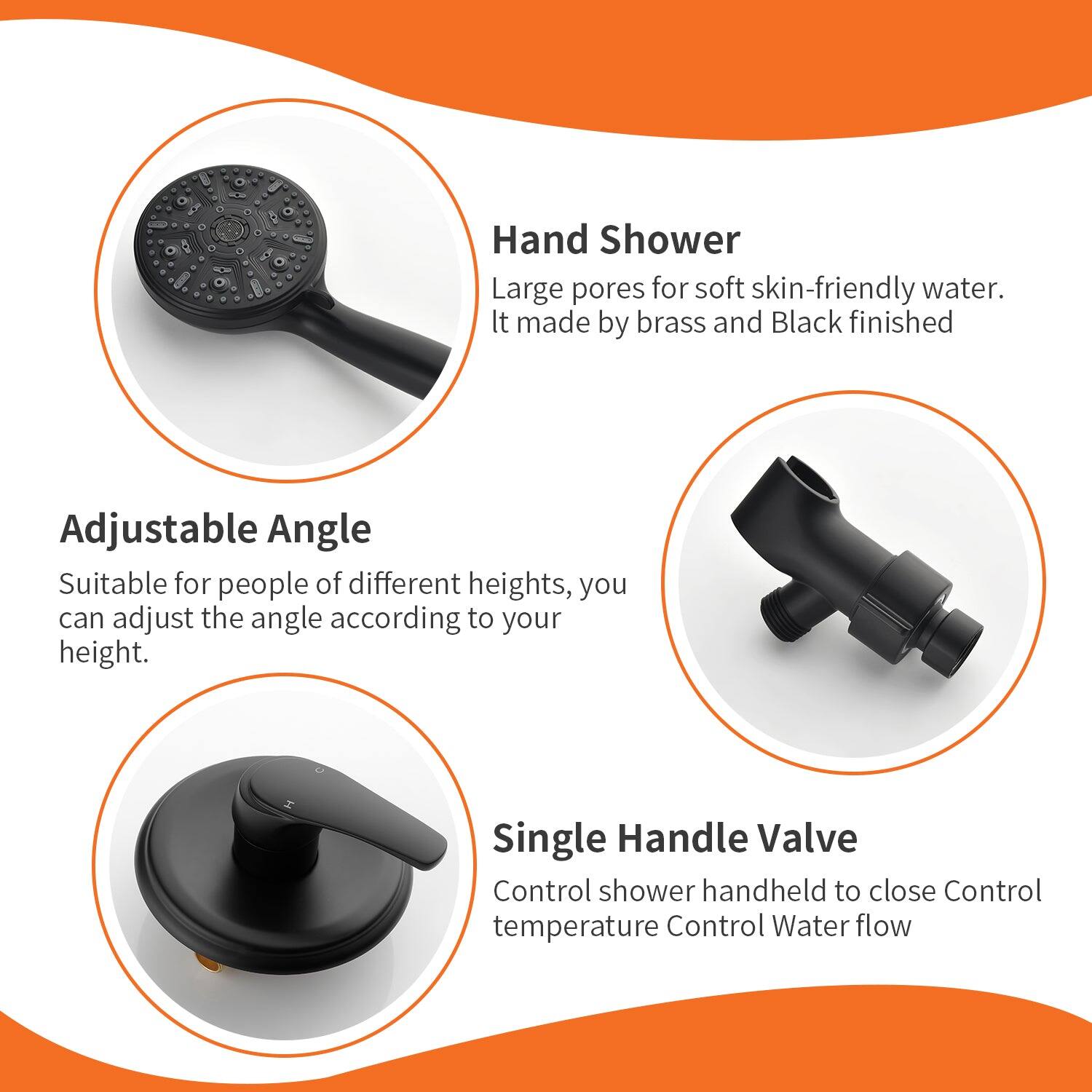 - Hand Shower: Large pores for soft skin-friendly water. It made by brass and Black finished.
- Adjustable Angle: Suitable for people of different heights, you can adjust the angle according to your height.
- Single Handle Valve: Control shower handheld to close. Control temperature. Control Water flow.