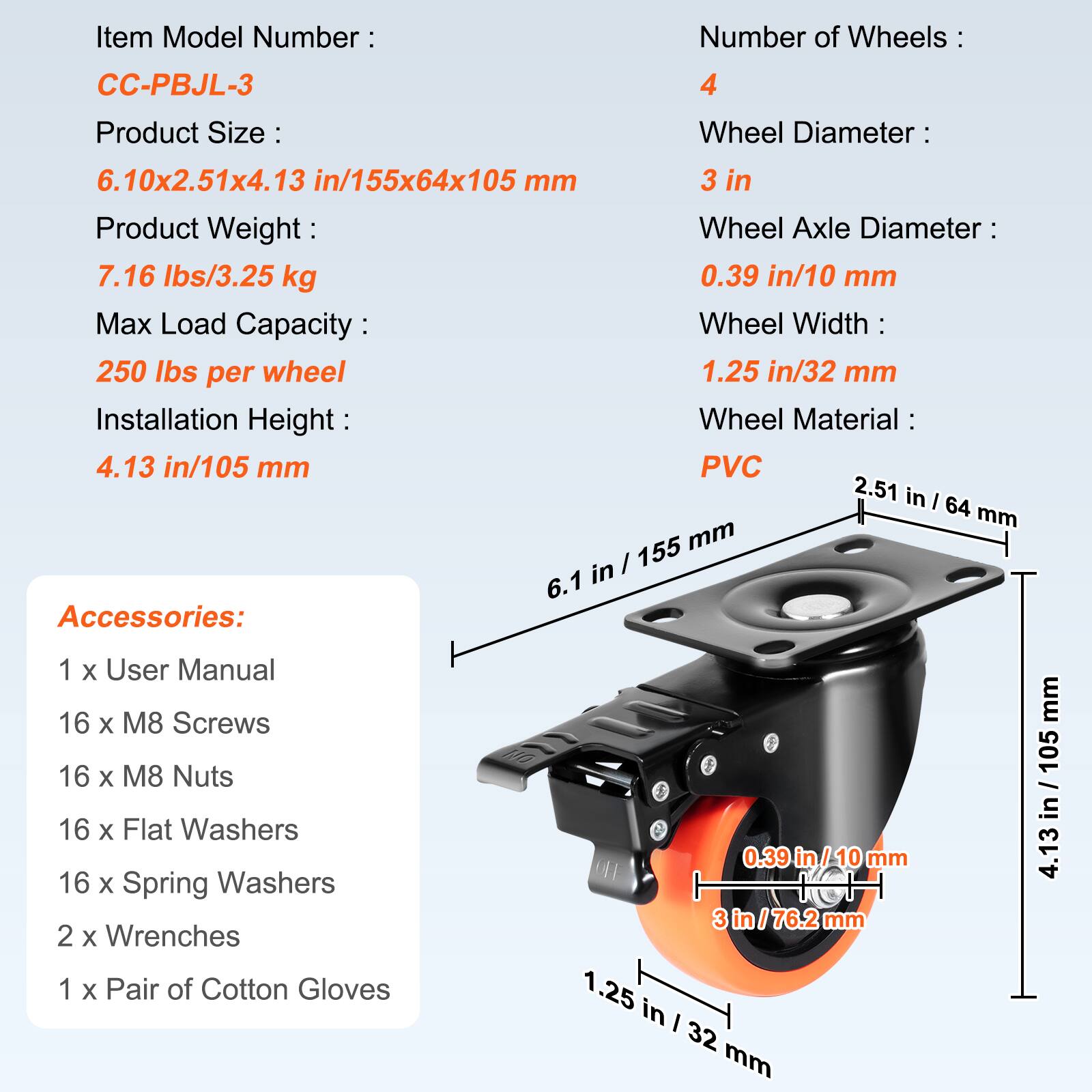 Item Model Number: CC-PBJL-3  
Number of Wheels: 4  
Product Size: 6.10x2.51x4.13 in/155x64x105 mm  
Product Weight: 7.16 lbs/3.25 kg  
Max Load Capacity: 250 lbs per wheel  
Installation Height: 4.13 in/105 mm  
Wheel Diameter: 3 in  
Wheel Axle Diameter: 0.39 in/10 mm  
Wheel Width: 1.25 in/32 mm  
Wheel Material: PVC  

Accessories:  
1 x User Manual  
16 x M8 Screws  
16 x M8 Nuts  
16 x Flat Washers  
16 x Spring Washers  
2 x Wrenches  
1 x Pair of Cotton Gloves