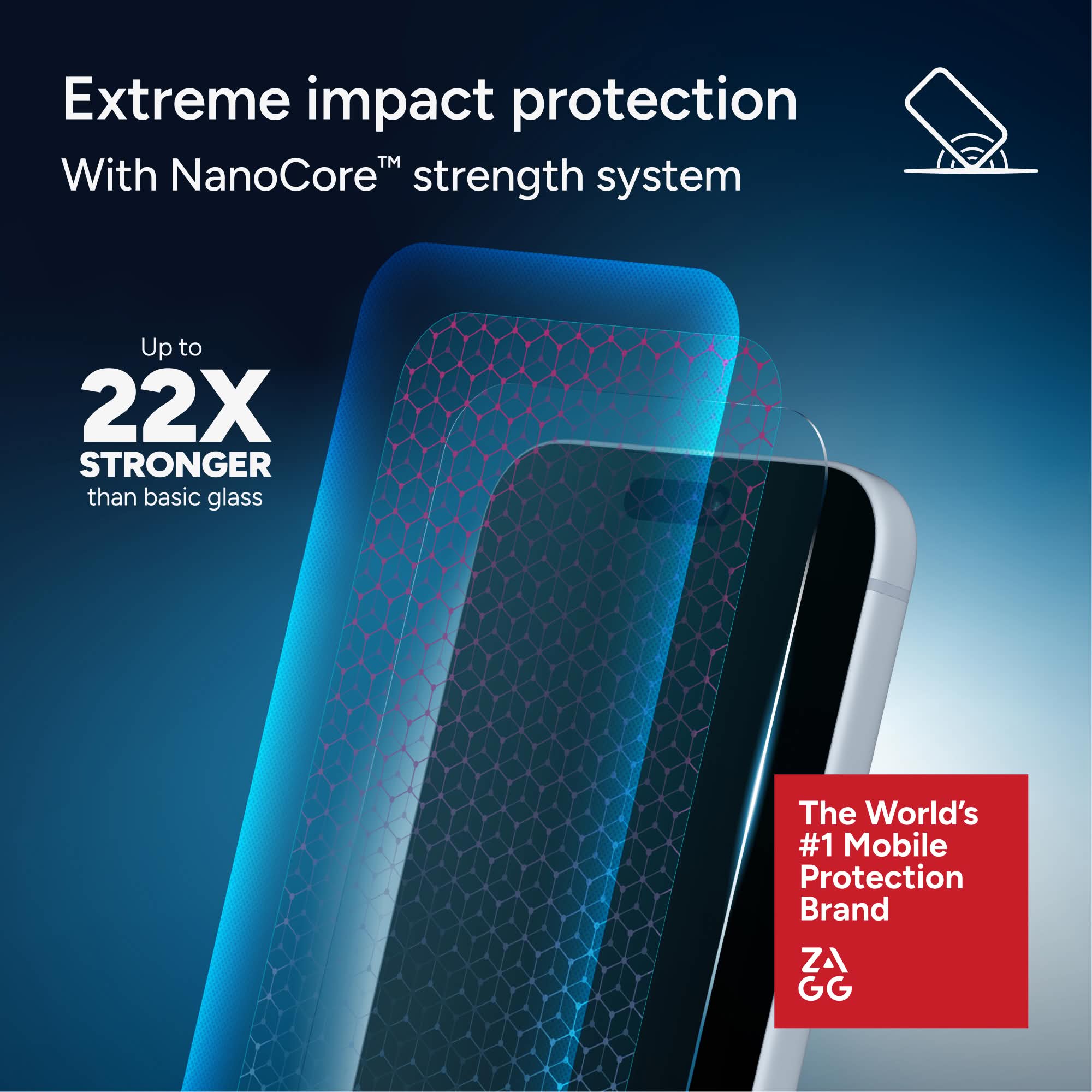 Extreme impact protection  
With NanoCore™ strength system  

Up to 22X STRONGER than basic glass  

The World's #1 Mobile Protection Brand  

ZA GG