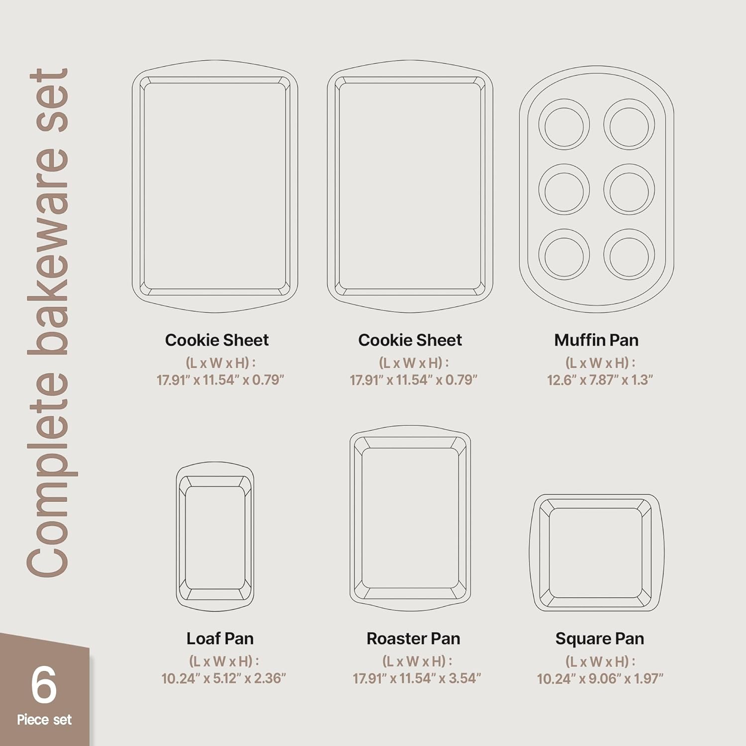 Complete bakeware set 6 Piece set

Cookie Sheet (L x W x H): 17.91" x 11.54" x 0.79"
Cookie Sheet (L x W x H): 17.91" x 11.54" x 0.79"
Loaf Pan (L x W x H): 10.24" x 5.12" x 2.36"
Roaster Pan (L x W x H): 17.91" x 11.54" x 3.54"
Muffin Pan (L x W x H): 12.6" x 7.87" x 1.3"
Square Pan (L x W x H): 10.24" x 9.06" x 1.97"