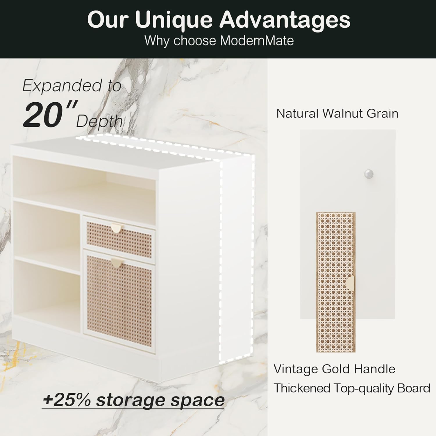 Our Unique Advantages  
Why choose ModernMate  

Expanded to 20" Depth  
+25% storage space  

Natural Walnut Grain  

Vintage Gold Handle  
Thickened Top-quality Board
